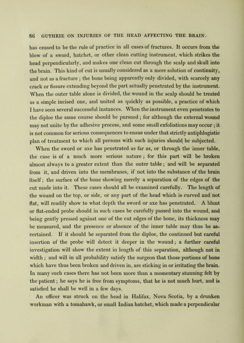 has ceased to be the rule of practice in all cases of fractures. It occurs from the blow of a sword, hatchet, or other clean cutting instrument, which strikes the head perpendicularly, and makes one clean cut through the scalp and skull into the brain. This kind of cut is usually considered as a mere solution of continuity, and not as a fracture ; the bone being apparently only divided, with scarcely any crack or fissure extending beyond the part actually penetrated by the instrument. When the outer table alone is divided, the wound in the scalp should be treated as a simple incised one, and united as quickly as possible, a practice of which I have seen several successful instances. When the instrument even penetrates to the diploe the same course should be pursued; for although the external wound may not unite by the adhesive process, and some small exfoliations may occur ; it is not common for serious consequences to ensue under that strictly antiphlogistic plan of treatment to which all persons with such injuries should be subjected. When the sword or axe has penetrated as far as, or through the inner table, the case is of a much more serious nature ; for this part will be broken almost always to a greater extent than the outer table; and will be separated from it, and driven into the membranes, if not into the substance of the brain itself; the surface of the bone showing merely a separation of the edges of the cut made into it. These cases should all be examined carefully. The length of the wound on the top, or side, or any part of the head which is curved and not flat, will readily show to what depth the sword or axe has penetrated. A blunt or flat-ended probe should in such cases be carefully passed into the wound, and being gently pressed against one of the cut edges of the bone, its thickness may be measured, and the presence or absence of the inner table may thus be as- certained. If it should be separated from the diploe, the continued but careful insertion of the probe will detect it deeper in the wound; a further careful investigation will show the extent in length of this separation, although not in width ; and will in all probability satisfy the surgeon that those portions of bone which have thus been broken and driven in, are sticking in or irritating the brain. In many such cases there has not been more than a momentary stunning felt by the patient; he says he is free from symptoms, that he is not much hurt, and is satisfied he shall be well in a few days. An officer was struck on the head in Halifax, Nova Scotia, by a drunken workman with a tomahawk, or small Indian hatchet, which made a perpendicular