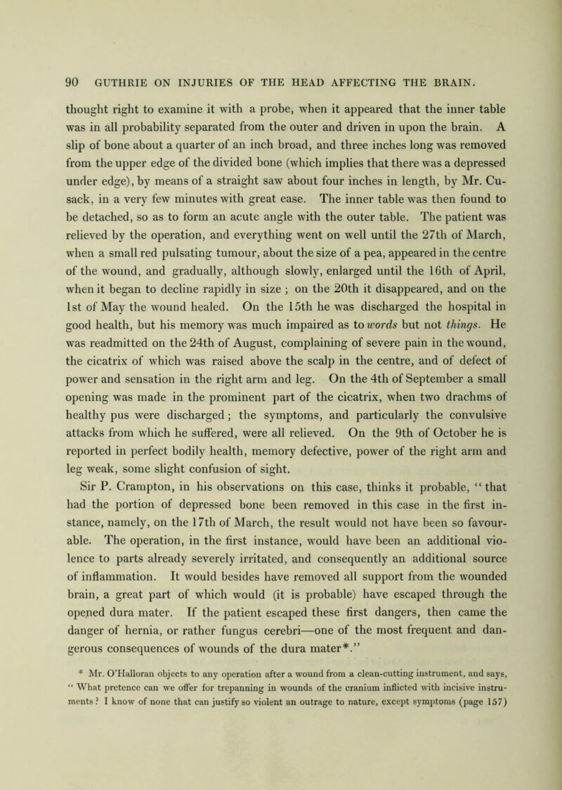 thought right to examine it with a probe, when it appeared that the inner table was in all probability separated from the outer and driven in upon the brain. A slip of bone about a quarter of an inch broad, and three inches long was removed from the upper edge of the divided bone (which implies that there was a depressed under edge), by means of a straight saw about four inches in length, by Mr. Cu- sack. in a very few minutes with great ease. The inner table was then found to be detached, so as to form an acute angle with the outer table. The patient was relieved by the operation, and everything went on well until the 27th of March, when a small red pulsating tumour, about the size of a pea, appeared in the centre of the wound, and gradually, although slowly, enlarged until the 16th of April, when it began to decline rapidly in size ; on the 20th it disappeared, and on the 1st of May the wound healed. On the 15th he was discharged the hospital in good health, but his memory was much impaired as to words but not things. He was readmitted on the 24th of August, complaining of severe pain in the wound, the cicatrix of which was raised above the scalp in the centre, and of defect of power and sensation in the right arm and leg. On the 4th of September a small opening was made in the prominent part of the cicatrix, when two drachms of healthy pus were discharged; the symptoms, and particularly the convulsive attacks from which he suffered, were all relieved. On the 9th of October he is reported in perfect bodily health, memory defective, power of the right arm and leg weak, some slight confusion of sight. Sir P. Crampton, in his observations on this case, thinks it probable, “that had the portion of depressed bone been removed in this case in the first in- stance, namely, on the 17th of March, the result wTould not have been so favour- able. The operation, in the first instance, would have been an additional vio- lence to parts already severely irritated, and consequently an additional source of inflammation. It would besides have removed all support from the wounded brain, a great part of which would (it is probable) have escaped through the opened dura mater. If the patient escaped these first dangers, then came the danger of hernia, or rather fungus cerebri—one of the most frequent and dan- gerous consequences of wounds of the dura mater*.” * Mr. O’Halloran objects to any operation after a wound from a clean-cutting instrument, and says, “ What pretence can we offer for trepanning in wounds of the cranium inflicted with incisive instru- ments? I know of none that can justify so violent an outrage to nature, except symptoms (page 157)