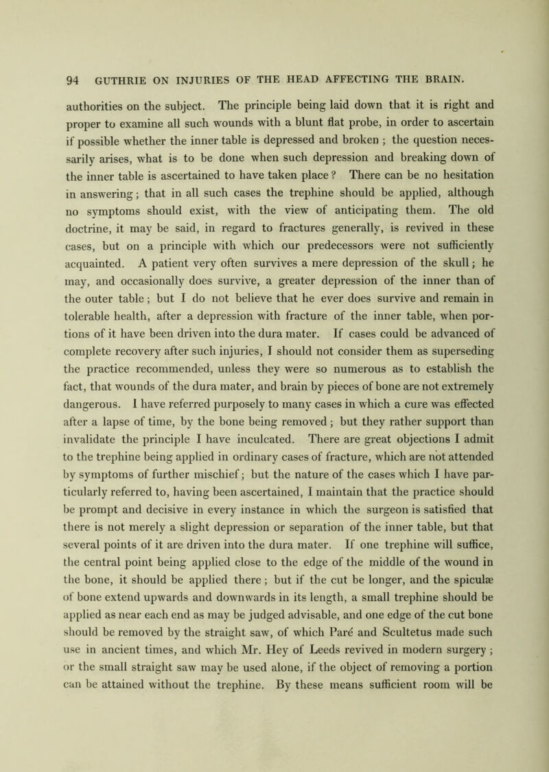 authorities on the subject. The principle being laid down that it is right and proper to examine all such wounds with a blunt flat probe, in order to ascertain if possible whether the inner table is depressed and broken ; the question neces- sarily arises, what is to be done when such depression and breaking down of the inner table is ascertained to have taken place ? There can be no hesitation in answering; that in all such cases the trephine should be applied, although no symptoms should exist, with the view of anticipating them. The old doctrine, it may be said, in regard to fractures generally, is revived in these cases, but on a principle with which our predecessors were not sufficiently acquainted. A patient very often survives a mere depression of the skull; he may, and occasionally does survive, a greater depression of the inner than of the outer table; but I do not believe that he ever does survive and remain in tolerable health, after a depression with fracture of the inner table, when por- tions of it have been driven into the dura mater. If cases could be advanced of complete recovery after such injuries, I should not consider them as superseding the practice recommended, unless they were so numerous as to establish the fact, that wounds of the dura mater, and brain by pieces of bone are not extremely dangerous. 1 have referred purposely to many cases in which a cure was effected after a lapse of time, by the bone being removed; but they rather support than invalidate the principle I have inculcated. There are great objections I admit to the trephine being applied in ordinary cases of fracture, which are not attended by symptoms of further mischief; but the nature of the cases which I have par- ticularly referred to, having been ascertained, I maintain that the practice should be prompt and decisive in every instance in which the surgeon is satisfied that there is not merely a slight depression or separation of the inner table, but that several points of it are driven into the dura mater. If one trephine will suffice, the central point being applied close to the edge of the middle of the wound in the bone, it should be applied there; but if the cut be longer, and the spicuhe of bone extend upwards and downwards in its length, a small trephine should be applied as near each end as may be judged advisable, and one edge of the cut bone should be removed by the straight saw, of which Pare and Scultetus made such use in ancient times, and which Mr. Hey of Leeds revived in modern surgery ; or the small straight saw may be used alone, if the object of removing a portion can be attained without the trephine. By these means sufficient room will be