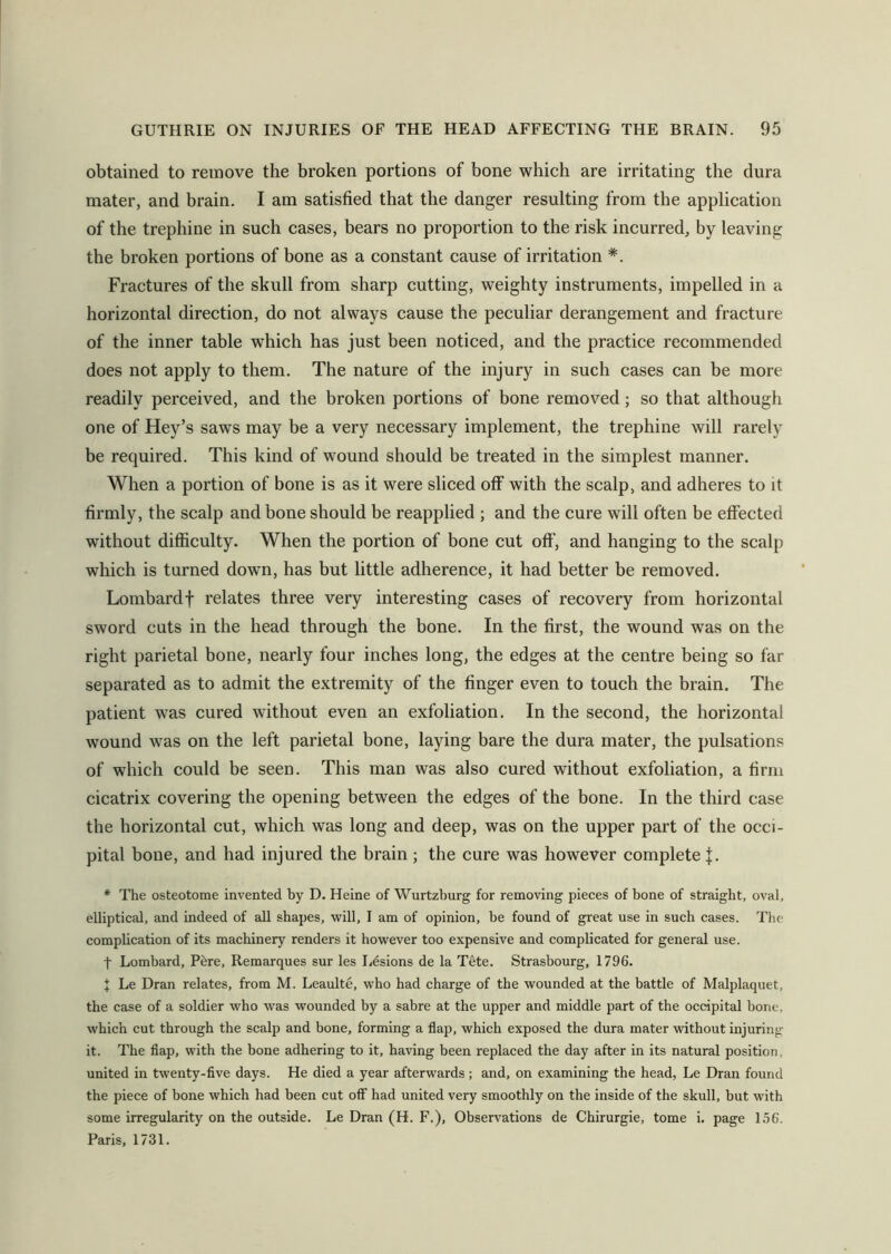 obtained to remove the broken portions of bone which are irritating the dura mater, and brain. I am satisfied that the danger resulting from the application of the trephine in such cases, bears no proportion to the risk incurred, by leaving the broken portions of bone as a constant cause of irritation *. Fractures of the skull from sharp cutting, weighty instruments, impelled in a horizontal direction, do not always cause the peculiar derangement and fracture of the inner table which has just been noticed, and the practice recommended does not apply to them. The nature of the injury in such cases can be more readily perceived, and the broken portions of bone removed; so that although one of Hey’s saws may be a very necessary implement, the trephine will rarely be required. This kind of wound should be treated in the simplest manner. When a portion of bone is as it were sliced off with the scalp, and adheres to it firmly, the scalp and bone should be reapplied ; and the cure will often be effected without difficulty. When the portion of bone cut off, and hanging to the scalp which is turned down, has but little adherence, it had better be removed. Lombardf relates three very interesting cases of recovery from horizontal sword cuts in the head through the bone. In the first, the wound was on the right parietal bone, nearly four inches long, the edges at the centre being so far separated as to admit the extremity of the finger even to touch the brain. The patient was cured without even an exfoliation. In the second, the horizontal wound was on the left parietal bone, laying bare the dura mater, the pulsations of which could be seen. This man was also cured without exfoliation, a firm cicatrix covering the opening between the edges of the bone. In the third case the horizontal cut, which was long and deep, was on the upper part of the occi- pital bone, and had injured the brain; the cure was however complete J. * The osteotome invented by D. Heine of Wurtzburg for removing pieces of bone of straight, oval, elliptical, and indeed of all shapes, will, I am of opinion, be found of great use in such cases. The complication of its machinery renders it however too expensive and complicated for general use. t Lombard, Pere, Remarques sur les Lesions de la Tete. Strasbourg, 1796. X Le Dran relates, from M. Leaulte, who had charge of the wounded at the battle of Malplaquet, the case of a soldier who was wounded by a sabre at the upper and middle part of the occipital bone, which cut through the scalp and bone, forming a flap, which exposed the dura mater without injuring it. The flap, with the bone adhering to it, having been replaced the day after in its natural position, united in twenty-five days. He died a year afterwards; and, on examining the head, Le Dran found the piece of bone which had been cut off had united very smoothly on the inside of the skull, but with some irregularity on the outside. Le Dran (H. F.), Observations de Chirurgie, tome i. page 156. Paris, 1731.