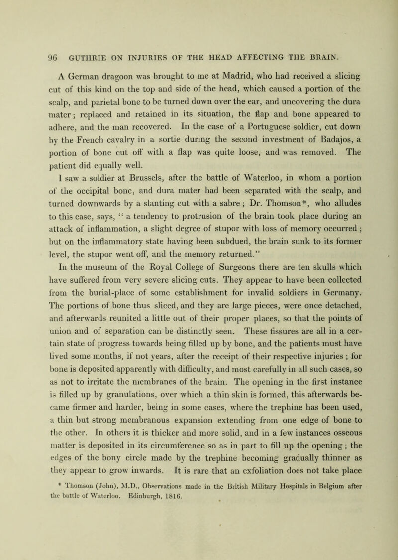 A German dragoon was brought to me at Madrid, who had received a slicing cut of this kind on the top and side of the head, which caused a portion of the scalp, and parietal bone to be turned down over the ear, and uncovering the dura mater; replaced and retained in its situation, the flap and bone appeared to adhere, and the man recovered. In the case of a Portuguese soldier, cut down by the French cavalry in a sortie during the second investment of Badajos, a portion of bone cut off with a flap was quite loose, and was removed. The patient did equally well. I saw a soldier at Brussels, after the battle of Waterloo, in whom a portion of the occipital bone, and dura mater had been separated with the scalp, and turned downwards by a slanting cut with a sabre ; Dr. Thomson*, who alludes to this case, says, “ a tendency to protrusion of the brain took place during an attack of inflammation, a slight degree of stupor with loss of memory occurred ; but on the inflammatory state having been subdued, the brain sunk to its former level, the stupor went off, and the memory returned.” In the museum of the Royal College of Surgeons there are ten skulls which have suffered from very severe slicing cuts. They appear to have been collected from the burial-place of some establishment for invalid soldiers in Germany. The portions of bone thus sliced, and they are large pieces, were once detached, and afterwards reunited a little out of their proper places, so that the points of union and of separation can be distinctly seen. These fissures are all in a cer- tain state of progress towards being filled up by bone, and the patients must have lived some months, if not years, after the receipt of their respective injuries ; for bone is deposited apparently with difficulty, and most carefully in all such cases, so as not to irritate the membranes of the brain. The opening in the first instance is filled up by granulations, over which a thin skin is formed, this afterwards be- came firmer and harder, being in some cases, where the trephine has been used, a thin but strong membranous expansion extending from one edge of bone to the other. In others it is thicker and more solid, and in a few instances osseous matter is deposited in its circumference so as in part to fill up the opening; the edges of the bony circle made by the trephine becoming gradually thinner as they appear to grow inwards. It is rare that an exfoliation does not take place * Thomson (John), M.D., Observations made in the British Military Hospitals in Belgium after the battle of Waterloo. Edinburgh, 1816.