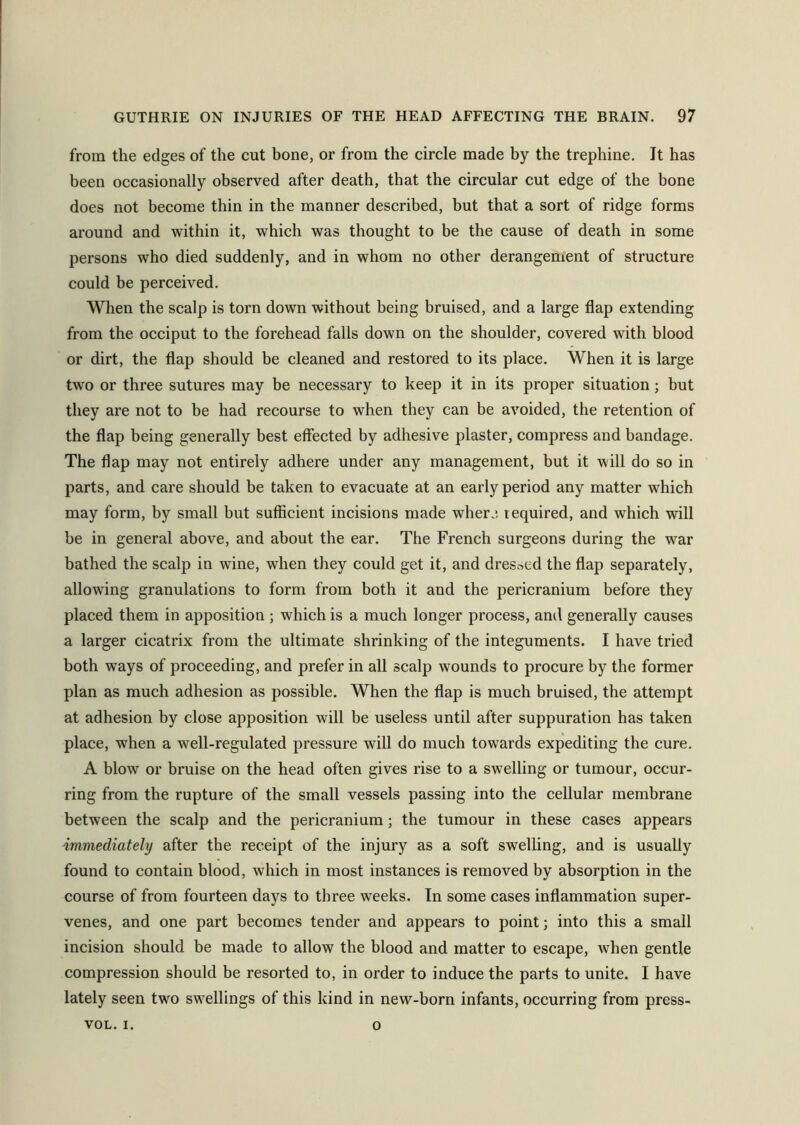 from the edges of the cut bone, or from the circle made by the trephine. It has been occasionally observed after death, that the circular cut edge of the bone does not become thin in the manner described, but that a sort of ridge forms around and within it, which was thought to be the cause of death in some persons who died suddenly, and in whom no other derangement of structure could be perceived. When the scalp is torn down without being bruised, and a large flap extending from the occiput to the forehead falls down on the shoulder, covered with blood or dirt, the flap should be cleaned and restored to its place. When it is large two or three sutures may be necessary to keep it in its proper situation ; but they are not to be had recourse to when they can be avoided, the retention of the flap being generally best effected by adhesive plaster, compress and bandage. The flap may not entirely adhere under any management, but it will do so in parts, and care should be taken to evacuate at an early period any matter which may form, by small but sufficient incisions made where tequired, and which will be in general above, and about the ear. The French surgeons during the war bathed the scalp in wine, when they could get it, and dressed the flap separately, allowing granulations to form from both it and the pericranium before they placed them in apposition ; which is a much longer process, and generally causes a larger cicatrix from the ultimate shrinking of the integuments. I have tried both ways of proceeding, and prefer in all scalp wounds to procure by the former plan as much adhesion as possible. When the flap is much bruised, the attempt at adhesion by close apposition will be useless until after suppuration has taken place, when a well-regulated pressure will do much towards expediting the cure. A blow or bruise on the head often gives rise to a swelling or tumour, occur- ring from the rupture of the small vessels passing into the cellular membrane between the scalp and the pericranium; the tumour in these cases appears immediately after the receipt of the injury as a soft swelling, and is usually found to contain blood, which in most instances is removed by absorption in the course of from fourteen days to three weeks. In some cases inflammation super- venes, and one part becomes tender and appears to point; into this a small incision should be made to allow the blood and matter to escape, when gentle compression should be resorted to, in order to induce the parts to unite. I have lately seen two swellings of this kind in new-born infants, occurring from press- VOL. i. o