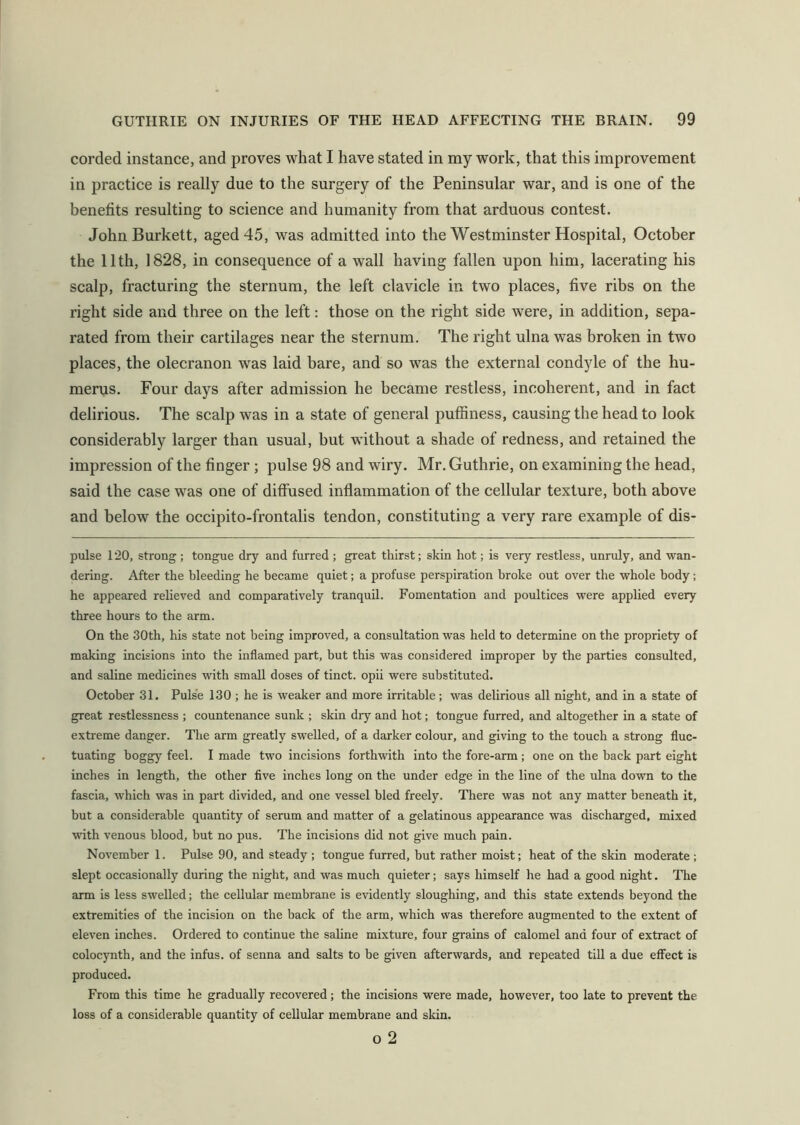 corded instance, and proves what I have stated in my work, that this improvement in practice is really due to the surgery of the Peninsular war, and is one of the benefits resulting to science and humanity from that arduous contest. John Burkett, aged 45, was admitted into the Westminster Hospital, October the 11th, 1828, in consequence of a wall having fallen upon him, lacerating his scalp, fracturing the sternum, the left clavicle in two places, five ribs on the right side and three on the left: those on the right side were, in addition, sepa- rated from their cartilages near the sternum. The right ulna was broken in two places, the olecranon was laid bare, and so was the external condyle of the hu- merus. Four days after admission he became restless, incoherent, and in fact delirious. The scalp was in a state of general puffiness, causing the head to look considerably larger than usual, but without a shade of redness, and retained the impression of the finger ; pulse 98 and wiry. Mr. Guthrie, on examining the head, said the case was one of diffused inflammation of the cellular texture, both above and below the occipito-frontalis tendon, constituting a very rare example of dis- pulse 120, strong ; tongue dry and furred ; great thirst; skin hot; is very restless, unruly, and wan- dering. After the bleeding he became quiet; a profuse perspiration broke out over the whole body; he appeared relieved and comparatively tranquil. Fomentation and poultices were applied every three hours to the arm. On the 30th, his state not being improved, a consultation was held to determine on the propriety of making incisions into the inflamed part, but this was considered improper by the parties consulted, and saline medicines with small doses of tinct. opii were substituted. October 31. Pulse 130 ; he is weaker and more irritable; was delirious all night, and in a state of great restlessness ; countenance sunk ; skin dry and hot; tongue furred, and altogether in a state of extreme danger. The arm greatly swelled, of a darker colour, and giving to the touch a strong fluc- tuating boggy feel. I made two incisions forthwith into the fore-arm; one on the back part eight inches in length, the other five inches long on the under edge in the line of the ulna down to the fascia, which was in part divided, and one vessel bled freely. There was not any matter beneath it, but a considerable quantity of serum and matter of a gelatinous appearance was discharged, mixed with venous blood, but no pus. The incisions did not give much pain. November 1. Pulse 90, and steady ; tongue furred, but rather moist; heat of the skin moderate ; slept occasionally during the night, and was much quieter; says himself he had a good night. Tire arm is less swelled; the cellular membrane is evidently sloughing, and this state extends beyond the extremities of the incision on the back of the arm, which was therefore augmented to the extent of eleven inches. Ordered to continue the saline mixture, four grains of calomel and four of extract of colocynth, and the infus. of senna and salts to be given afterwards, and repeated till a due effect is produced. From this time he gradually recovered; the incisions were made, however, too late to prevent the loss of a considerable quantity of cellular membrane and skin. o 2