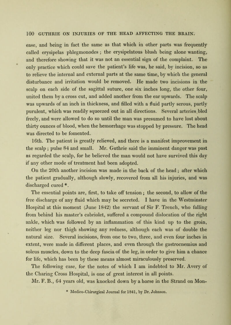 ease, and being in fact the same as that which in other parts was frequently called erysipelas phlegmonodes ; the erysipelatous blush being alone wanting, and therefore showing that it was not an essential sign of the complaint. The only practice which could save the patient’s life was, he said, by incision, so as to relieve the internal and external parts at the same time, by which the general disturbance and irritation would be removed. He made two incisions in the scalp on each side of the sagittal suture, one six inches long, the other four, united them hy a cross cut, and added another from the ear upwards. The scalp was upwards of an inch in thickness, and filled with a fluid partly serous, partly purulent, which was readily squeezed out in all directions. Several arteries bled freely, and were allowed to do so until the man was presumed to have lost about thirty ounces of blood, when the hemorrhage was stopped by pressure. The head was directed to be fomented. 16th. The patient is greatly relieved, and there is a manifest improvement in the scalp ; pulse 84 and small. Mr. Guthrie said the imminent danger was past as regarded the scalp, for he believed the man would not have survived this day if any other mode of treatment had been adopted. On the 20th another incision was made in the back of the head ; after which the patient gradually, although slowly, recovered from all his injuries, and was discharged cured*. The essential points are, first, to take off tension ; the second, to allow of the free discharge of any fluid which may be secreted. I have in the Westminster Hospital at this moment (June 1842) the servant of Sir F. Trench, who falling from behind his master’s cabriolet, suffered a compound dislocation of the right ankle, which w7as followed by an inflammation of this kind up to the groin, neither leg nor thigh showing any redness, although each was of double the natural size. Several incisions, from one to two, three, and even four inches in extent, were made in different places, and even through the gastrocnemius and soleus muscles, down to the deep fascia of the leg, in order to give him a chance for life, which has been by these means almost miraculously preserved. The following case, for the notes of which I am indebted to Mr. Avery of the Charing Cross Hospital, is one of great interest in all points. Mr. F. B., 64 years old, wras knocked down by a horse in the Strand on Mon- * Medico-Chirurgical Journal for 1841, by Dr. Johnson.