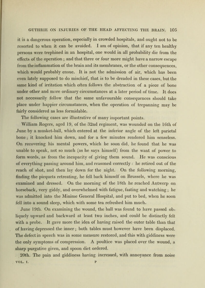 it is a dangerous operation, especially in crowded hospitals, and ought not to be resorted to when it can be avoided. I am of opinion, that if any ten healthy persons were trephined in an hospital, one would in all probability die from the effects of the operation ; and that three or four more might have a narrow escape from the inflammation of the brain and its membranes, or the other consequences, which would probably ensue. It is not the admission of air, which has been even lately supposed to do mischief, that is to be dreaded in these cases, but the same kind of irritation which often follows the abstraction of a piece of bone under other and more ordinary circumstances at a later period of time. It does not necessarily follow that the same unfavourable consequences should take place under happier circumstances, when the operation of trepanning may be fairly considered as less formidable. The following cases are illustrative of many important points. William Rogers, aged 19, of the 32nd regiment, was wounded on the 16th of June by a musket-ball, which entered at the inferior angle of the left parietal bone; it knocked him down, and for a few minutes rendered him senseless. On recovering his mental powers, which he soon did, he found that he was unable to speak, not so much (as he says himself) from the want of power to form words, as from the incapacity of giving them sound. He was conscious of everything passing around him, and reasoned correctly : he retired out of the reach of shot, and then lay down for the night. On the following morning, finding the picquets retreating, he fell back himself on Brussels, where he was examined and dressed. On the morning of the 18tli he reached Antwerp on horseback, very giddy, and overwhelmed with fatigue, fasting and watching ; he was admitted into the Minime General Hospital, and put to bed, when he soon fell into a sound sleep, which with some tea refreshed him much. June 19th. On examining the wound, the ball was found to have passed ob- liquely upward and backward at least two inches, and could be distinctly felt with a probe. It gave more the idea of having raised the outer table than that of having depressed the inner; both tables must however have been displaced. The defect in speech was in some measure restored, and this with giddiness were the only symptoms of compression. A poultice was placed over the wound, a sharp purgative given, and spoon diet ordered. 20th. The pain and giddiness having increased, with annoyance from noise VOL. i. p