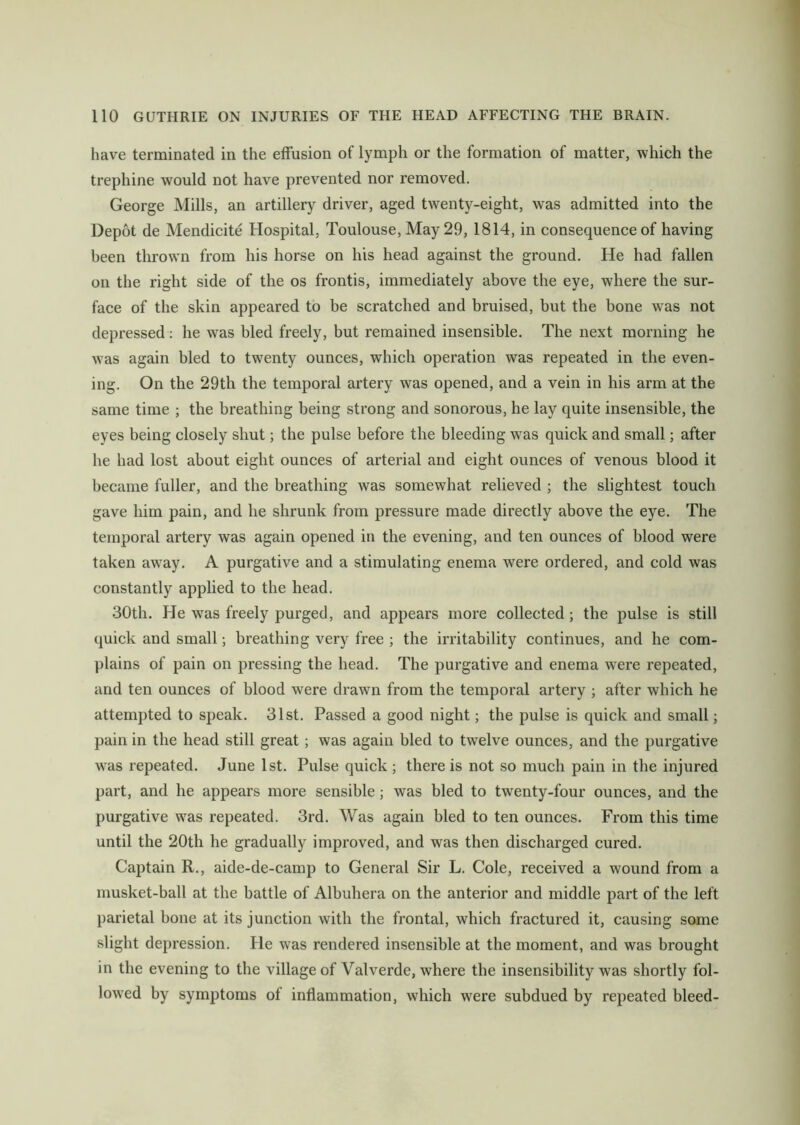 have terminated in the effusion of lymph or the formation of matter, which the trephine would not have prevented nor removed. George Mills, an artillery driver, aged twenty-eight, was admitted into the Depot de Mendicite Hospital, Toulouse, May 29, 1814, in consequence of having been thrown from his horse on his head against the ground. He had fallen on the right side of the os frontis, immediately above the eye, where the sur- face of the skin appeared to be scratched and bruised, but the bone was not depressed: he was bled freely, but remained insensible. The next morning he was again bled to twenty ounces, which operation was repeated in the even- ing. On the 29th the temporal artery was opened, and a vein in his arm at the same time ; the breathing being strong and sonorous, he lay quite insensible, the eyes being closely shut; the pulse before the bleeding was quick and small; after he had lost about eight ounces of arterial and eight ounces of venous blood it became fuller, and the breathing was somewhat relieved ; the slightest touch gave him pain, and he shrunk from pressure made directly above the eye. The temporal artery was again opened in the evening, and ten ounces of blood were taken awray. A purgative and a stimulating enema were ordered, and cold was constantly applied to the head. 30th. He was freely purged, and appears more collected; the pulse is still quick and small; breathing very free ; the irritability continues, and he com- plains of pain on pressing the head. The purgative and enema were repeated, and ten ounces of blood were drawn from the temporal artery ; after which he attempted to speak. 31st. Passed a good night; the pulse is quick and small; pain in the head still great ; was again bled to twelve ounces, and the purgative was repeated. June 1st. Pulse quick ; there is not so much pain in the injured part, and he appears more sensible; was bled to twenty-four ounces, and the purgative was repeated. 3rd. Was again bled to ten ounces. From this time until the 20th he gradually improved, and was then discharged cured. Captain R., aide-de-camp to General Sir L. Cole, received a wound from a musket-ball at the battle of Albuhera on the anterior and middle part of the left parietal bone at its junction with the frontal, which fractured it, causing some slight depression. He wras rendered insensible at the moment, and was brought in the evening to the village of Valverde, where the insensibility was shortly fol- lowed by symptoms of inflammation, which were subdued by repeated bleed-