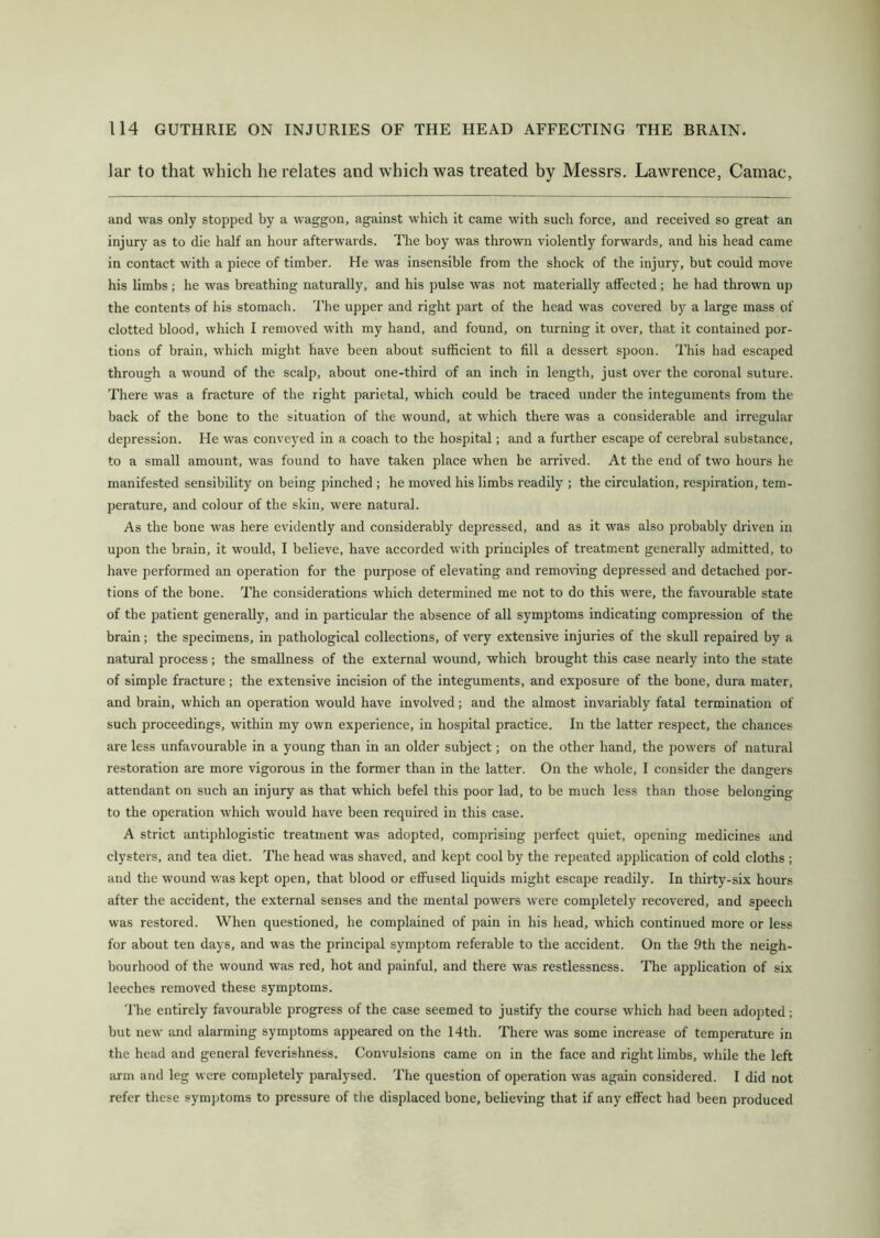 lar to that which he relates and which was treated by Messrs. Lawrence, Camac, and was only stopped by a waggon, against which it came with such force, and received so great an injury as to die half an hour afterwards. The boy was thrown violently forwards, and his head came in contact with a piece of timber. He was insensible from the shock of the injury, but could move his limbs ; he was breathing naturally, and his pulse was not materially affected; he had thrown up the contents of his stomach. The upper and right part of the head was covered by a large mass of clotted blood, which I removed with my hand, and found, on turning it over, that it contained por- tions of brain, which might have been about sufficient to fill a dessert spoon. This had escaped through a wound of the scalp, about one-third of an inch in length, just over the coronal suture. There was a fracture of the right parietal, which could be traced under the integuments from the back of the bone to the situation of the wound, at which there was a considerable and irregular depression. He wTas conveyed in a coach to the hospital; and a further escape of cerebral substance, to a small amount, was found to have taken place when be arrived. At the end of two hours he manifested sensibility on being pinched ; he moved his limbs readily ; the circulation, respiration, tem- perature, and colour of the skin, were natural. As the bone was here evidently and considerably depressed, and as it was also probably driven in upon the brain, it would, I believe, have accorded with principles of treatment generally admitted, to have performed an operation for the purpose of elevating and removing depressed and detached por- tions of the bone. The considerations which determined me not to do this were, the favourable state of the patient generally, and in particular the absence of all symptoms indicating compression of the brain; the specimens, in pathological collections, of very extensive injuries of the skull repaired by a natural process; the smallness of the external wound, which brought this case nearly into the state of simple fracture; the extensive incision of the integuments, and exposure of the bone, dura mater, and brain, which an operation would have involved; and the almost invariably fatal termination of such proceedings, within my own experience, in hospital practice. In the latter respect, the chances are less unfavourable in a young than in an older subject; on the other hand, the powers of natural restoration are more vigorous in the former than in the latter. On the whole, I consider the dangers attendant on such an injury as that which befel this poor lad, to be much less than those belonging to the operation which would have been required in this case. A strict antiphlogistic treatment was adopted, comprising perfect quiet, opening medicines and clysters, and tea diet. The head was shaved, and kept cool by the repeated application of cold cloths ; and the wound was kept open, that blood or effused liquids might escape readily. In thirty-six hours after the accident, the external senses and the mental powers were completely recovered, and speech was restored. When questioned, he complained of pain in his head, which continued more or less for about ten days, and was the principal symptom referable to the accident. On the 9th the neigh- bourhood of the wound was red, hot and painful, and there was restlessness. The application of six leeches removed these symptoms. The entirely favourable progress of the case seemed to justify the course which had been adopted; but new and alarming symptoms appeared on the 14th. There was some increase of temperature in the head and general feverishness. Convulsions came on in the face and right limbs, while the left arm and leg were completely paralysed. The question of operation was again considered. I did not refer these symptoms to pressure of the displaced bone, believing that if any effect had been produced