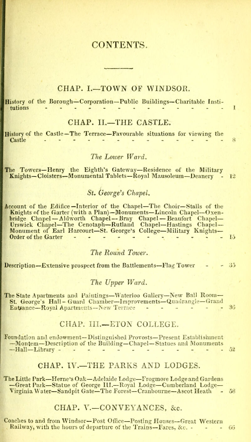 CONTENTS. CHAP. I.—TOWN OF WINDSOR. History of the Borough—Corporation—Public Buildings—Charitable Insti- tutions I CHAP. II.—THE CASTLE. History of the Castle—The Terrace—Favourable situations for viewing the Castle 8 The Lower Ward. The Towers—Henry the Eighth’s Gateway—Residence of the Military- Knights—Cloisters—Monumental Tablets—Royal Mausoleum—Deanery - 12 St. George’s Chapel. Account of the Edifice—Interior of the Chapel—The Choir—Stalls of the Knights of the Garter (with a Plan)—Monuments—Lincoln Chapel—Oxen- bridge Chapel — Aldwrorth Chapel — Bray Chapel — Beaufort Chapel— Urswick Chapel—The Cenotaph—Rutland Chapel—Hastings Chapel— Monument of Earl Harcourt—St. George’s College—Military Knights— Order of the Garter --------- 15 The Round Tower. Description—Extensive prospect from the Battlements—Flag Tower - - 35 The Upper Ward. The State Apartments and Paintings—Waterloo Gallery—New Ball Room— St. George’s Hall—Guard Chamber—Improvements—Quadrangle—Grand Entrance—Royal Apartments—New Terrace ------ 36 CHAP. III.—ETON COLLEGE. Foundation and endowment—Distinguished Provosts—Present Establishment —Montem—Description of the Building—Chapel—Statues and Monuments —Hall—Library - 52 CHAP. IV.—THE PARKS AND LODGES. The Little Park—Herne’s Oak—Adelaide Lodge—Frogmore Lodge and Gardens —Great Park—Statue of George III.—Royal Lodge—Cumberland Lodge— Virginia Water—Sandpit Gate—The Forest—Cranbourne—Ascot Heath - 58 CHAP. V.—CONVEYANCES, &c. Coaches to and from Windsor—Post Office—Posting Houses—Great Western Railway, with the hours of departure of the Trains—Fares, &c. - - - 66