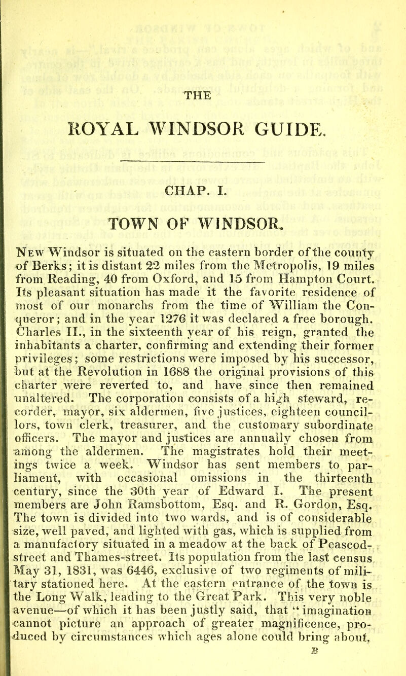 THE ROYAL WINDSOR GUIDE. CHAP. I. TOWN OF WINDSOR. New Windsor is situated on the eastern border of the county of Berks; it is distant 22 miles from the Metropolis, 19 miles from Reading, 40 from Oxford, and 15 from Hampton Court. Its pleasant situation has made it the favorite residence of most of our monarchs from the time of William the Con- queror ; and in the year 1276 it was declared a free borough. Charles II., in the sixteenth year of his reign, granted the inhabitants a charter, confirming and extending their former privileges ; some restrictions were imposed by his successor, but at the Revolution in 1688 the original provisions of this charter were reverted to, and have since then remained unaltered. The corporation consists of a high steward, re- corder, mayor, six aldermen, five justices, eighteen council- lors, town clerk, treasurer, and the customary subordinate officers. The mayor and justices are annually chosen from among the aldermen. The magistrates hold their meet- ings twice a week. Windsor has sent members to par- liament, with occasional omissions in the thirteenth century, since the 30th year of Edward I. The present members are John Ramsbottom, Esq. and R. Gordon, Esq. The town is divided into two wards, and is of considerable size, well paved, and lighted with gas, which is supplied from a manufactory situated in a meadow at the back of Peascod- street and Thames-street. Its population from the last census May 31, 1831, was 6446, exclusive of two regiments of mili- tary stationed here. At the eastern entrance of the town is the Long Walk, leading to the Great Park. This very noble avenue—of which it has been justly said, that imagination cannot picture an approach of greater magnificence, pro- duced by circumstances which ages alone could bring about.