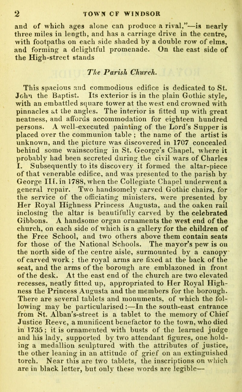 and of which ages alone caft produce a rival/'—is nearly three miles in length, and has a carriage drive in the centre, with footpaths on each side shaded by a double row of elms, and forming a delightful promenade. On the east side of the High -street stands The Parish Church. This spacious and commodious edifice is dedicated to St. John the Baptist. Its exterior is in the plain Gothic style, with an embattled square tower at the west end crowned with pinnacles at the angles. The interior i3 fitted up with great neatness, and affords accommodation for eighteen hundred persons. A well-executed painting of the Lord's Supper is placed over the communion table ; the name of the artist is unknown, and the picture was discovered in 1707 concealed behind some wainscoting in St. George's Chapel, where it probably had been secreted during the civil wars of Charles I. Subsequently to its discovery it formed the altar-piece of that venerable edifice, and was presented to the parish by George III. in 1788, when the Collegiate Chapel underwent a general repair. Two handsomely carved Gothic chairs, for the service of the officiating ministers, were presented by Her Royal Highness Princess Augusta, and the oaken rail inclosing the altar is beautifully carved by the celebrated Gibbons. A handsome organ ornaments the west end of the church, oil each side of which is a gallery for the children of the Free School, and two others above them contain seats for those of the National Schools. The mayor's pew is on the north side of the centre aisle, surmounted by a canopy of carved work ; the royal arms are fixed at the back of the seat, and the arms of the borough are emblazoned in front of the desk. At the east end of the church are two elevated recesses, neatly fitted up, appropriated to Her Royal High- ness the Princess Augusta and the members for the borough. There are several tablets and monuments, of which the fol- lowing may be particularised:—In the south-east entrance from St. Alban's-street is a tablet to the memory of Chief Justice Reeve, a munificent benefactor to the town, who died in 1735; it is ornamented with busts of the learned judge and his lady, supported by two attendant figures, one hold- ing a medallion sculptured with the attributes of justice, the other leaning in an attitude of grief on an extinguished torch. Near this are two tablets, the inscriptions on which are in black letter, but only these words are legible—