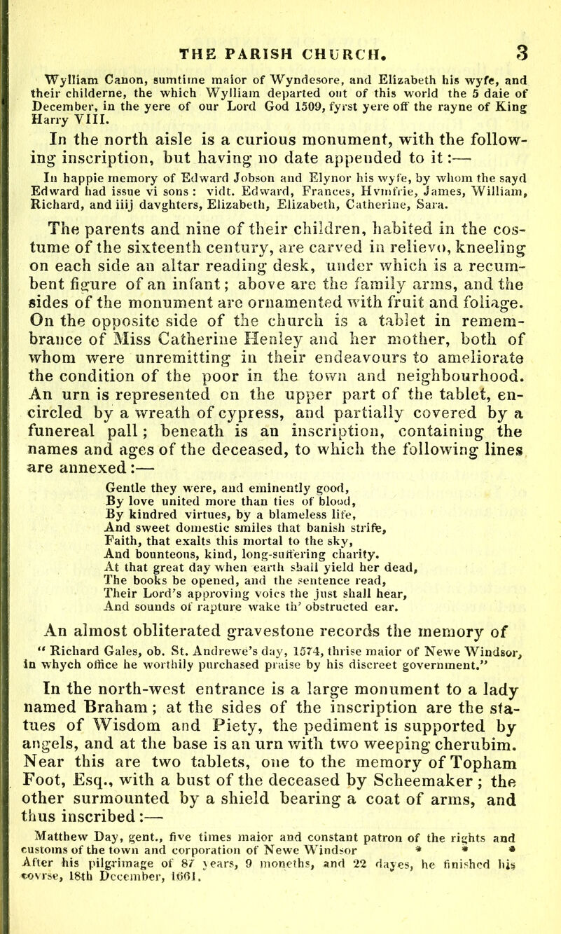 Wylliam Canon, sumtirne maior of Wyndesore, and Elizabeth his wyfe, and their childerne, the which Wylliam departed ont of this world the 5 daie of December, in the yere of our Lord God 1509, fyrst yere off the rayne of King Harry VIII. In the nortli aisle is a curious monument, with the follow- ing inscription, but having no date appended to it:— In happie memory of Edward Jobson and Elynor his wyfe, by whom the sayd Edward had issue vi sons : vidt. Edward, Frances, Hvmfrie, James, William, Richard, and iiij davghters, Elizabeth, Elizabeth, Catherine, Sara. The parents and nine of their children, habited in the cos- tume of the sixteenth century, are carved in relievo, kneeling on each side an altar reading desk, under which is a recum- bent figure of an infant; above are the family arms, and the sides of the monument are ornamented with fruit and foliage. On the opposite side of the church is a tablet in remem- brance of Miss Catherine Henley and her mother, both of whom were unremitting in their endeavours to ameliorate the condition of the poor in the town and neighbourhood. An urn is represented on the upper part of the tablet, en- circled by a wreath of cypress, and partially covered by a funereal pall; beneath is an inscription, containing the names and ages of the deceased, to which the following lines are annexed:— Gentle they were, and eminently good. By love united more than ties of blood. By kindred virtues, by a blameless life. And sweet domestic smiles that banish strife. Faith, that exalts this mortal to the sky. And bounteous, kind, long-suffering charity. At that great day when earth sbali yield her dead. The books be opened, and the sentence read. Their Lord’s approving voics the just shall hear. And sounds of rapture wake thJ obstructed ear. An almost obliterated gravestone records the memory of Richard Gales, ob. St. Andrewe’s day, 1574, thrise maior of Newe Windsor, in whych office he worthily purchased praise by his discreet government.’' In the north-west entrance is a large monument to a lady named Braham; at the sides of the inscription are the sta- tues of Wisdom and Piety, the pediment is supported by angels, and at the base is an urn with two weeping cherubim. Near this are two tablets, one to the memory of Topham Foot, Esq., with a bust of the deceased by Scheemaker; the other surmounted by a shield hearing a coat of arms, and thus inscribed:— Matthew Day, gent., five times maior and constant patron of the rights and customs of the town and corporation of Newe Windsor * * * After his pilgrimage of 87 years, 9 moneths, and 22 dayes, he finished his covrse, 18th December, IfiOl.