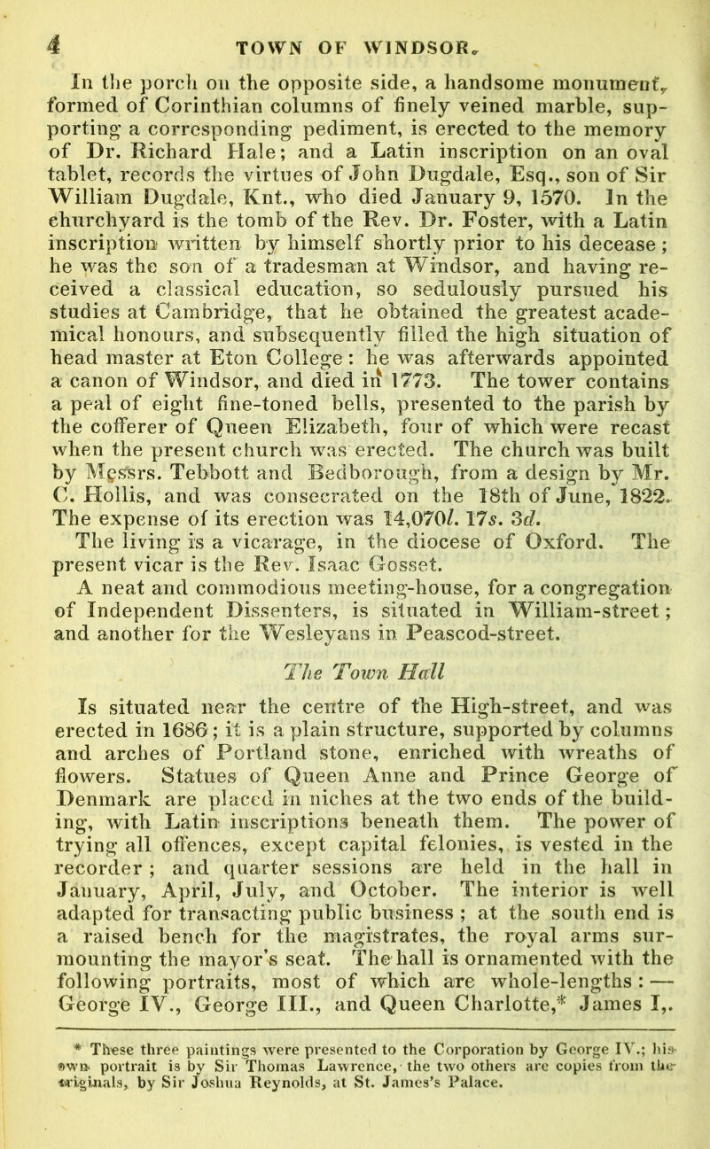 In the porch on the opposite side, a handsome monument,, formed of Corinthian columns of finely veined marble, sup- porting' a corresponding pediment, is erected to the memory of Dr. Richard Hale; and a Latin inscription on an oval tablet, records the virtues of John Dugdale, Esq., son of Sir William Dugdale, Knt., who died January 9, 1570. In the churchyard is the tomb of the Rev. Dr. Foster, with a Latin inscription written by himself shortly prior to his decease ; he was the son of a tradesman at Windsor, and having re- ceived a classical education, so sedulously pursued his studies at Cambridge, that he obtained the greatest acade- mical honours, and subsequently filled the high situation of head master at Eton College : he was afterwards appointed a canon of Windsor, and died in 1773. The tower contains a peal of eight fine-toned bells, presented to the parish by the cofferer of Queen Elizabeth, four of which were recast when the present church was erected. The church was built by Messrs. Tebbott and Bedborough, from a design by Mr. C. Hollis, and was consecrated on the 18th of June, 1822. The expense of its erection was 14,070/. 17s. 3d. The living is a vicarage, in the diocese of Oxford. The present vicar is the Rev. Isaac Gosset. A neat and commodious meeting-house, for a congregation of Independent Dissenters, is situated in William-street; and another for the Wesleyans in Peascod-street. The Town Hall Is situated near the centre of the High-street, and was erected in 1680; it is a plain structure, supported by columns and arches of Portland stone, enriched with wreaths of flowers. Statues of Queen Anne and Prince George of Denmark are placed in niches at the two ends of the build- ing, with Latin inscriptions beneath them. The power of trying all offences, except capital felonies, is vested in the recorder ; and quarter sessions are held in the hall in January, April, July, and October. The interior is well adapted for transacting public business ; at the south end is a raised bench for the magistrates, the royal arms sur- mounting the mayor’s seat. The hall is ornamented with the following portraits, most of which are whole-lengths : — George IV., George III., and Queen Charlotte,'* James I,. * These three paintings were presented to the Corporation by George IV.; his- «wa portrait is by Sir Thomas Lawrence,-the two others are copies from the- taiginals, by Sir Joshua Reynolds, at St. James’s Palace.
