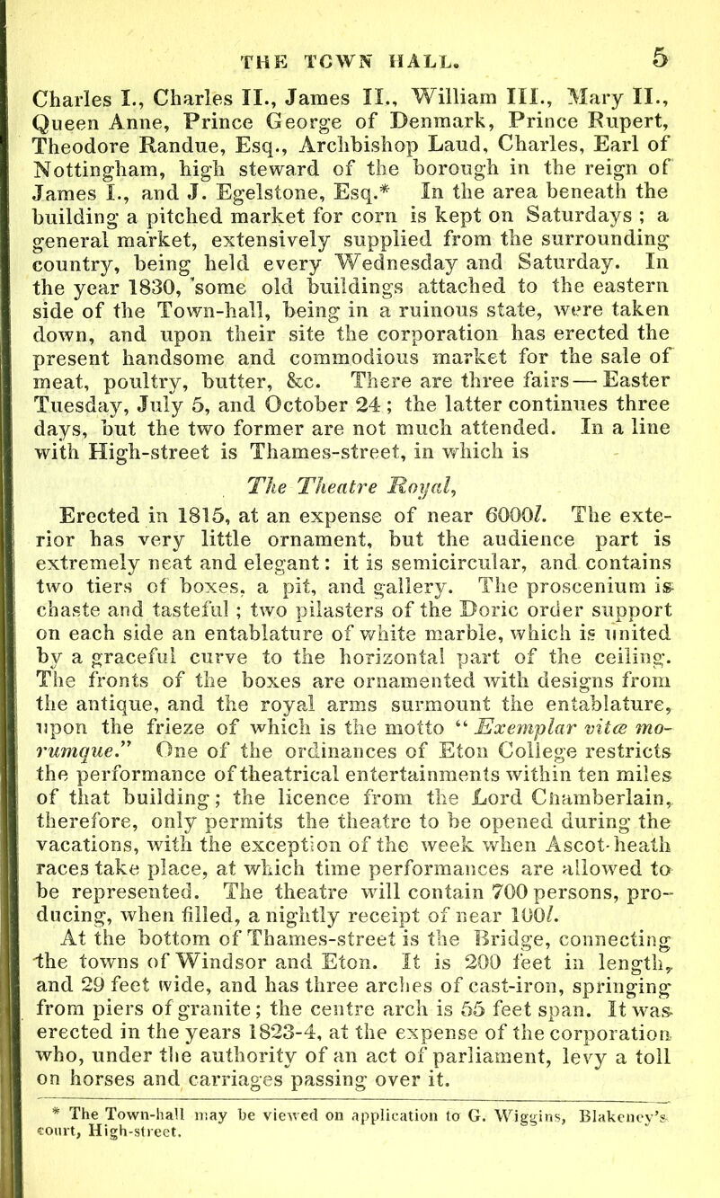 Charles I., Charles II., Janies II., William III., Mary II., Queen Anne, Prince George of Denmark, Prince Rupert, Theodore Randue, Esq., Archbishop Laud, Charles, Earl of Nottingham, high steward of the borough in the reign of James I., and J. Egelstone, Esq.* In the area beneath the building a pitched market for corn is kept on Saturdays ; a general market, extensively supplied from the surrounding country, being held every Wednesday and Saturday. In the year 1830, 'some old buildings attached to the eastern side of the Town-hall, being in a ruinous state, were taken down, and upon their site the corporation has erected the present handsome and commodious market for the sale of meat, poultry, butter, &c. There are three fairs—Easter Tuesday, July 5, and October 24 ; the latter continues three days, but the two former are not much attended. In a line with High-street is Thames-street, in which is The Theatre Royal, Erected in 1815, at an expense of near 6000/. The exte- rior has very little ornament, but the audience part is extremely neat and elegant: it is semicircular, and contains two tiers of boxes, a pit, and gallery. The proscenium m chaste and tasteful ; two pilasters of the Doric order support on each side an entablature of white marble, which is united by a graceful curve to the horizontal part of the ceiling. The fronts of the boxes are ornamented with designs from the antique, and the royal arms surmount the entablature, upon the frieze of which is the motto “ Exemplar vitae mo- rumque.” One of the ordinances of Eton College restricts the performance of theatrical entertainments within ten miles of that building; the licence from the Lord Ciiamberlain, therefore, only permits the theatre to be opened during the vacations, with the exception of the week when Ascot-heath races take place, at which time performances are allowed to be represented. The theatre will contain 700 persons, pro- ducing, when filled, a nightly receipt of near 100/. At the bottom of Thames-street is the Bridge, connecting ■the towns of Windsor and Eton. It is 200 feet in length, and 29 feet wide, and has three arches of cast-iron, springing from piers of granite; the centre arch is 55 feet span. It was erected in the years 1823-4, at the expense of the corporation who, under the authority of an act of parliament, levy a toll on horses and carriages passing over it. * The Town-hall may he viewed on application tor G. Wiggins, Blakency’s* court, High-street.
