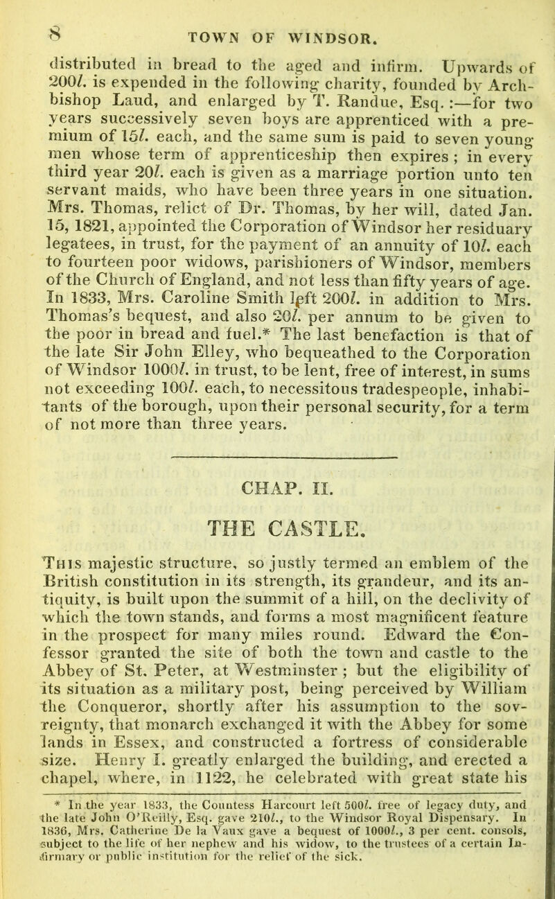 distributed in bread to the aged and infirm. Upwards of 200/. is expended in the following charity, founded by Arch- bishop Laud, and enlarged by T. Randue, Esq. :—for two years successively seven boys are apprenticed with a pre- mium of 15/. each, and the same sum is paid to seven youno- men whose term of apprenticeship then expires ; in every third year 20/. each is given as a marriage portion unto ten servant maids, who have been three years in one situation. Mrs. Thomas, relict of Ur. Thomas, by her will, dated Jan. 15, 1821, appointed the Corporation of Windsor her residuary legatees, in trust, for the payment of an annuity of 10/. each to fourteen poor widows, parishioners of Windsor, members of the Church of England, and not less than fifty years of age. In 1833, Mrs. Caroline Smith Ip ft 200/. in addition to Mrs. Thomas's bequest, and also 20/. per annum to be given to the poor in bread and fuel.* The last benefaction is that of the late Sir John Elley, who bequeathed to the Corporation of Windsor 1000/. in trust, to be lent, free of interest, in sums not exceeding 100/. each, to necessitous tradespeople, inhabi- tants of the borough, upon their personal security, for a term of not more than three years. CHAP. II. THE CASTLE, This majestic structure, so justly termed an emblem of the British constitution in its strength, its grandeur, and its an- tiquity, is built upon the summit of a hill, on the declivity of which the town stands, and forms a most magnificent feature in the prospect for many miles round. Edward the Con- fessor granted the site of both the town and castle to the Abbey of St. Peter, at Westminster ; but the eligibility of its situation as a military post, being perceived by William the Conqueror, shortly after his assumption to the sov- reignty, that monarch exchanged it with the Abbey for some lands in Essex, and constructed a fortress of considerable size. Henry I. greatly enlarged the building, and erected a chapel, where, in 1122, he celebrated with great state his * In the year 1833, the Countess Harcourt left 500/. free of legacy duty, and the late John O'Reilly, Esq. gave 210/., to the Windsor Royal Dispensary. In 1836, Mrs. Catherine De la Vaux gave a bequest of 1000/., 3 per cent, consols, subject to the life of her nephew and his widow, to the trustees of a certain In- firmary or public institution for the relief of the sick.