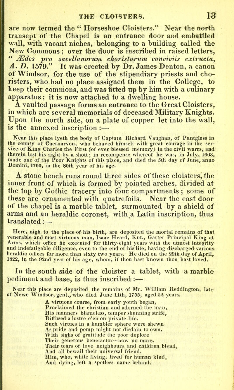 are now termed tbe “ Horseshoe Cloisters. Near the north transept of the Chapel is an entrance door and embattled wall, with vacant niches, belonging to a building called the New Commons ; over the door is inscribed in raised letters, “ JEdes pro sacellanorum choristarum conviviis extructa, A. D. 1579. It was erected by Dr. James Denton, a canon of Windsor, for the use of the stipendiary priests and cho- risters, who had no place assigned them in the College, to keep their commons, and was fitted up by him with a culinary apparatus; it is now attached to a dwelling house. A vaulted passage forms an entrance to the Great Cloisters, in which are several memorials of deceased Military Knights. Upon the north side, on a plate of copper let into the wall, is the annexed inscription :— Near this place lyeth the body of Captain Richard Vaughan, of Pantglass in the county of Caernarvon, who behaved himself with great courage in the ser- vice of King Charles the First (of ever blessed memory) in the civil warrs, and therein lost his sight by a shott; in recompense whereof he was, in July, 1663, made one of the Poor Knights of this place, and died the 5th day of June, anno Domini, 1700, in the 80th year of his age. A stone bench runs round three sides of these cloisters, the inner front of which is formed by pointed arches, divided at the top by Gothic tracery into four compartments ; some of these are ornamented with quatrefoils. Near the east door of the chapel is a marble tablet, surmounted by a shield of arms and an heraldic coronet, withu Latin inscription, thus translated:— Here, nigh to the place of his birth, are deposited the mortal remains of that venerable and most virtuous man, Isaac Heard, Knt., Garter Principal King at Arms, which office he executed for thirty-eight years with the utmost integrity and indefatigable diligence, even to the end of his life, having discharged various heraldic offices for more than sixty two years. He died on the 29th day of April, 1822, in the 92nd year of his age, whom, if thou hast known thou hast loved. In the south side of the cloister a tablet, with a marble pediment and base, is thus inscribed :— Near this place are deposited the remains of Mr. William Reddington, late of Newe Windsor, gent., who died June 11th, 1755, aged 52 years. A virtuous course, from early youth began, Proclaimed the Christian and adorned the man. His manners blameless, temper shunning strife. Diffused a lustre e’en on private life. Such virtues in a humbler sphere were shewn As pride and pomp might not disdain to own. With sighs of gratitude the poor deplore Their generous benefactor—now no more. Their tears of love neighbours and children blend, And all bewail their universal friend. Him, who, while living, lived for human kind. And dying, left a spotless name behind.