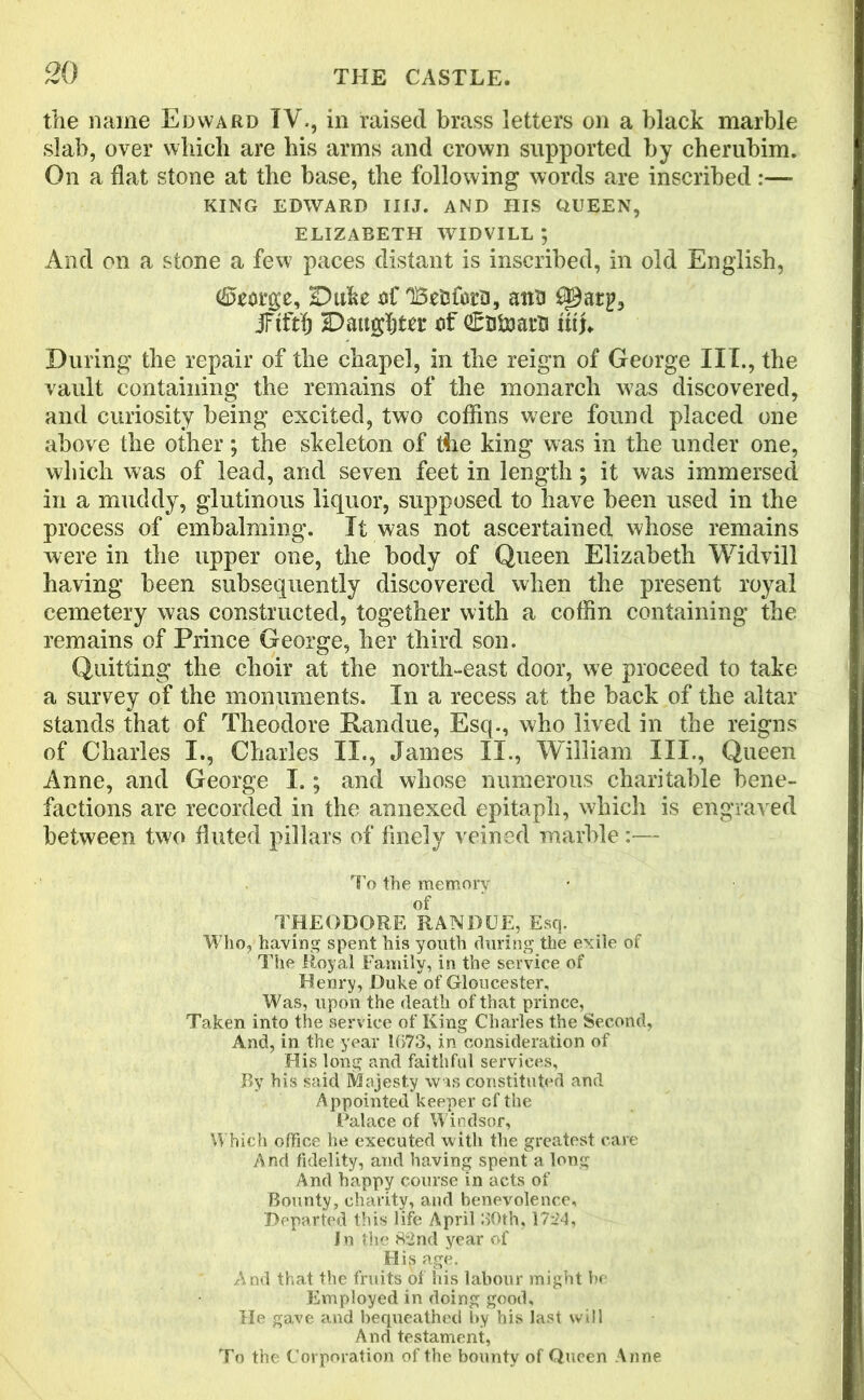 the name Edward IV., in raised brass letters on a black marble slab, over which are his arms and crown supported by cherubim. On a flat stone at the base, the following words are inscribed:—- KING EDWARD IIIJ. AND HIS QUEEN, ELIZABETH WIDVILL ; And on a stone a few paces distant is inscribed, in old English, (Sfcorge, Duke af 'Befcta, ana jFtftfj Daughter ef €titoarB fit). During the repair of the chapel, in the reign of George III., the vault containing the remains of the monarch was discovered, and curiosity being excited, two coffins were found placed one above the other; the skeleton of the king was in the under one, which was of lead, and seven feet in length; it was immersed in a muddy, glutinous liquor, supposed to have been used in the process of embalming. It was not ascertained whose remains were in the upper one, the body of Queen Elizabeth Widvill having been subsequently discovered when the present royal cemetery was constructed, together with a coffin containing the remains of Prince George, her third son. Quitting the choir at the north-east door, we proceed to take a survey of the monuments. In a recess at the back of the altar stands that of Theodore Randue, Esq., who lived in the reigns of Charles I., Charles II., James II., William III., Queen Anne, and George I.; and whose numerous charitable bene- factions are recorded in the annexed epitaph, which is engraved between two fluted pillars of finely veined marble:— To the memory of THEODORE RANDUE, Esq. Who, having spent his youth during the exile of The Royal Family, in the service of Henry, Duke of Gloucester, Was, upon the death of that prince, Taken into the service of King Charles the Second, And, in the year 1673, in consideration of His long and faithful services. By his said Majesty was constituted and Appointed keeper of the (Palace of Windsor, Which office he executed with the greatest care And fidelity, and having spent a long And happy course in acts of Bounty, charity, and benevolence. Departed this life April 30th, 1724, In the 82nd year of His age. And that the fruits of his labour might be Employed in doing good. He gave and bequeathed by his last will And testament, To the Corporation of the bounty of Queen Anne