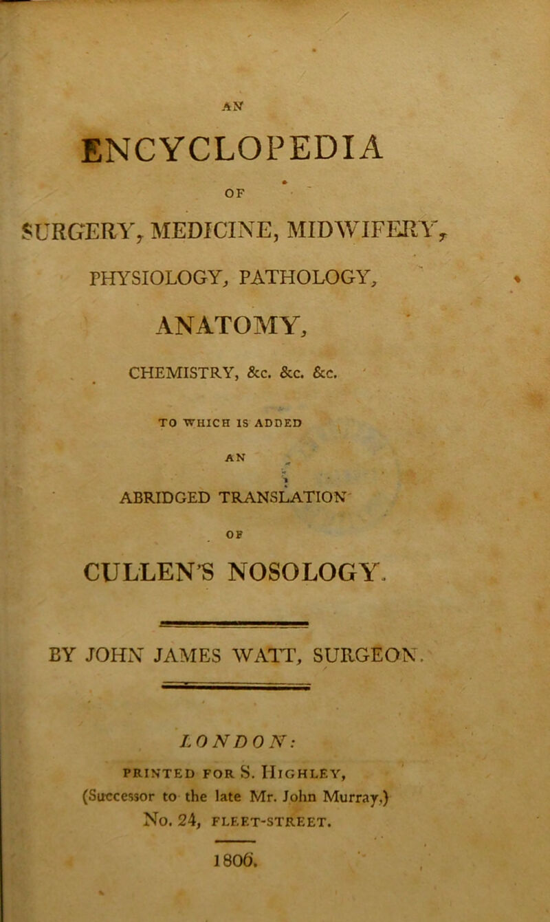 AN ENCYCLOPEDIA OF SURGERY, MEDICINE, MIDWIFFJIY, PHYSIOLOGY, PATHOLOGY, ANATOMY, , _ CHEMISTRY, &c. &c. See. ' TO WHICH IS ADDED AN 'l ' ABRIDGED TRANSLATION' OF CULLEN’S NOSOLOGY. BY JOHN JAMES WATT, SURGEON. LONDON: PRINTED FOR S. IIlGHLEY, (Successor to the late Mr. John Murray,) No. 24, FLEET-STREET. 1806'.