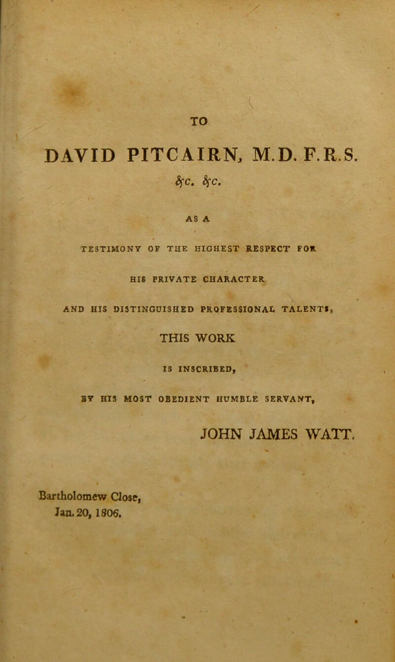 DAVID PITCAIRN. M.D. F.R.S AS A TESTIMONY OF THE HIGHEST RESPECT FOR HIS PRIVATE CHARACTER AND HIS DISTINGUISHED PROFBSSIONAI. TALENTS, THIS WORK IS INSCRIBED, B7 HIS MOST OBEDIENT HUMBLE SERVANT, JOHN JAMES WATT, Bartholomew Close, Jan. 20, 1806.