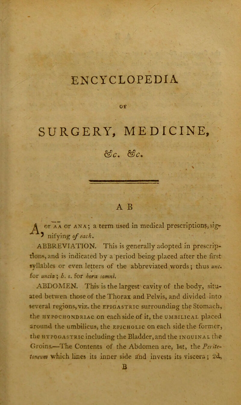 ENCYCLOPEDIA SURGERY, MEDICINE, ' &C, \ A B - or A A or ana; a term used in medical prescription?, sig^ 5 nifying 0/each. ABBREVIATION. This is generally adopted in prescrip- tions, and is indicated by a period being placed after the first syllables or even letters of the abbreviated words; thus unc. for uncia; h. s. for hora somni. ABDOMEN. This is the largest cavity of the body, situ- ated betwen those of the Thorax and Pelvis, and divided into several regions, viz. the epigastric surrounding the Stomach, the HYPOCHONDRIAC on each side of It, the umbilical placed around the umbilicus, the epicholic on each side the former, the HYPOGASTRIC including the Bladdcr,and the inguinal the Groins.—The Contents of the Abdomen are, l«t, the Pet ite- teneum which lines its inner side and invests its viscera; iid, B