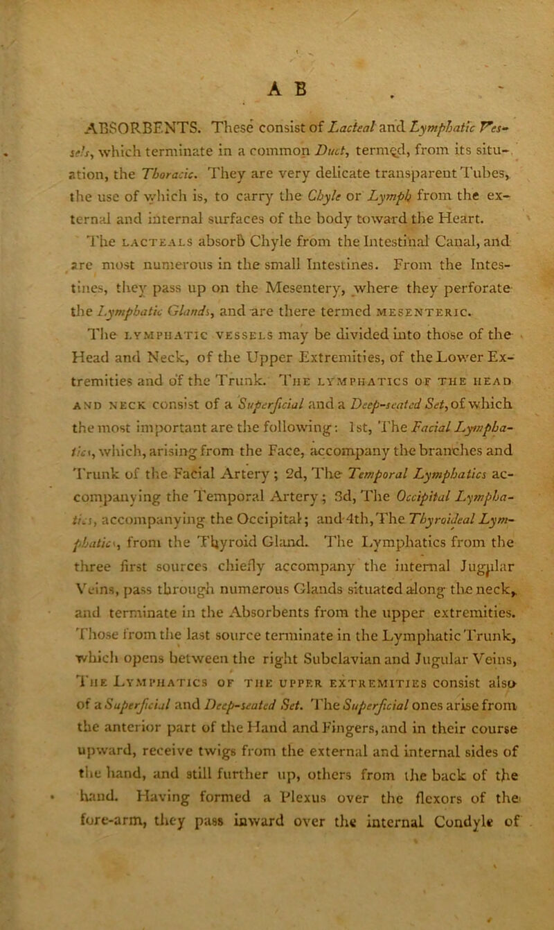ABSORBENTS. These consist of Lacteal and Lymphatic Ves- sets, which terminate in a common Ditct, termQ_d, from its situ-, ation, the Thoracic. They are very delicate transparent Tubes, the use of v.0iich is, to carry the Chyle or Lymph from, the ex- ternal and internal siu-faces of the body toward the Heart. The LACTEArs absorb Chyle from the Intestinal Canal, and are most numerous in the small Intestines. From the Intes- tines, they pass up on the Mesentery, where they perforate l.ymphatk Glandi, and are there termed mesenteric. The I.Y.MPUATIC VESSELS may be divided into those of the • Head and Neck, of the Upper Extremities, of theUower Ex- tremities and of the Trunk. The lymphatics of the head AND NECK consist of H Superficial and a DwyS-jt-A/j;/5^#, of which the most important are the followng; 1 st. The Facial Lympha- //ii, which, arising from the Face, accompany the branches and 'Frunk of tlie Facial Artery ; 2d, The Temporal Lymphatics ac- companying the Temporal Artery; 3d, The Occipital Lympha- tics, accompanying the Occipital; and-4th,The ThyroiJealLym- phatics, from the Thyroid Gland. The I.vmphatlcs from the three first sources chiefly accompany the internal Jugplar \'eins, pass through numerous Glands situated along tlieneck,. and terminate in the Absorbents from the upper extremities. Those from the last source tenninate in the Lympliatic Trunk, which opens between the right Subclavian and Jugular Veins, I'liE Ly.mphatics of the upper extremities consist also of a Superficial and Deep-seated Set. The Superficial ones arise from- the anterior part of the Hand and Fingers, and in their course ujnvard, receive twigs from the external and Internal sides of the hand, and still further up, others from the back of the hand. Having formed a Vlexus over the flexors of thei fore-arm, they pass inward over the internal Condyle of