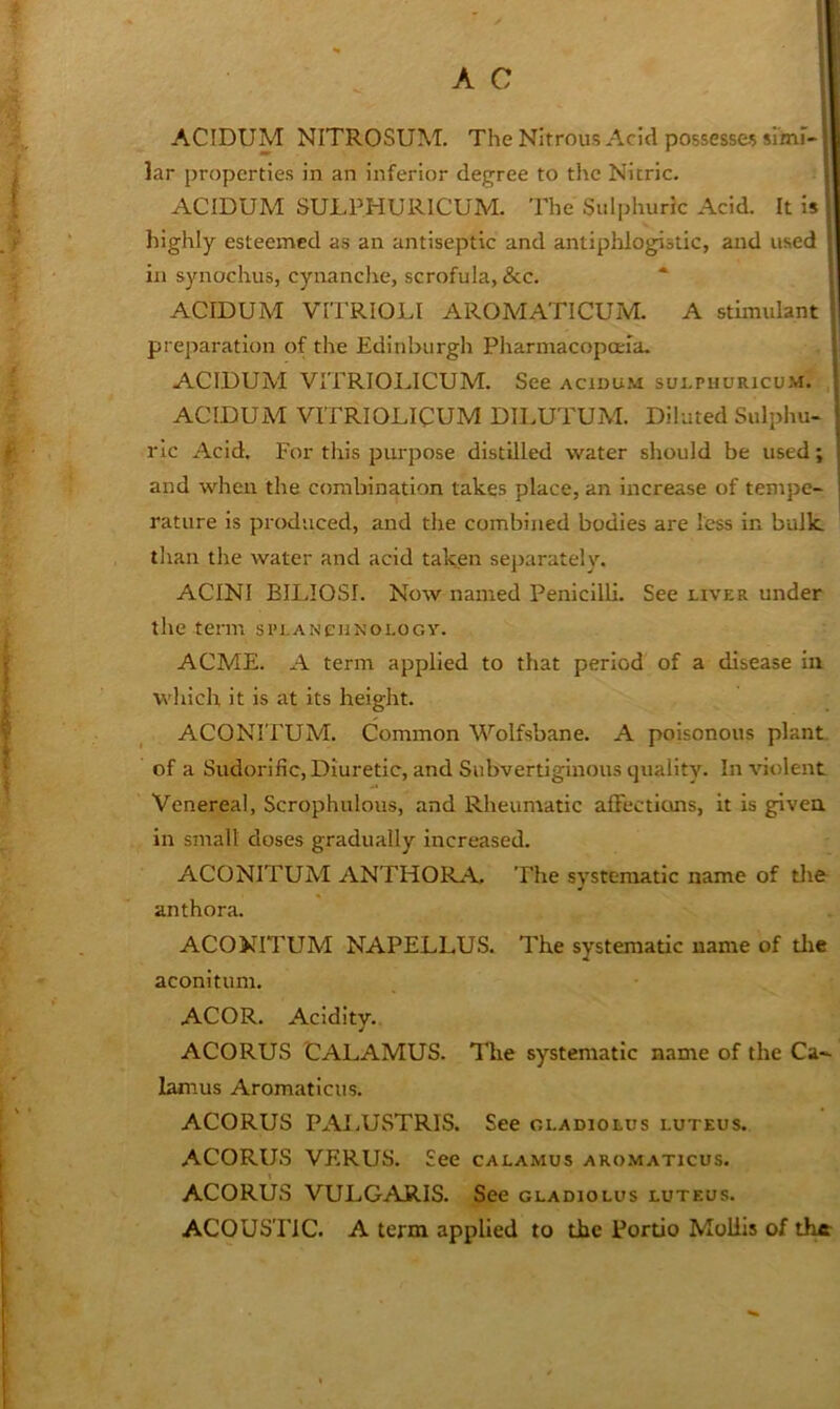 ACIDUM NITROSUM. The Nitrous Acid possesses srinF- S lar properties in an inferior degree to the Nitric. i ACIDUM SULPHURICUM. The Sulphuric Acid. It is | highly esteemed as an antiseptic and antiphlogistic, and used * in synochus, cyitanclte, scrofula, &c. “ , ACIDUM VITRIOLI AROMATICUM. A stimulant i] preparation of the Edinburgh Pharmacopoeia. |! ACIDUM VITRIODICUM. See acidum sulpuuricum. | ACIDUM VITRIOLICUM DII.UTUM. Diluted Sulphu- [ ric Acid. For this purpose distilled water should be used; 1 and when the combination takes place, an increase of tempo- j rature is produced, and the combined bodies are less in bulk, than the water and acid taken separately. ACINI BILIOSI. Now named Penicilli. See liver under the term si’i,ANEiiNoi.oGy. ACME. A term applied to that period of a disease in which it is at its height. ACONITUM. Common Wolfsbane. A poisonous plant, of a Sudorific, Diuretic, and Subvertiginous quality. In violent Venereal, Scrophulous, and Rheumatic affections, it is given in small doses gradually increased. ACONITUM ANTHOR.A The systematic name of tlie anthora. ACONITUM NAPELLUS. The systematic name of tlie aconitum. ACOR. Acidity. ACORUS CALAMUS. The systematic name of the Ca-^ lamus Aromaticus. ACORUS PAI.UvSTRIS. See gladiolus luteus. ACORUS VERUS. See calamus aro.maticus. ACORUS VULGARIS. See gladiolus luteus. ACOUSTIC. A term applied to the Portio Mollis of the