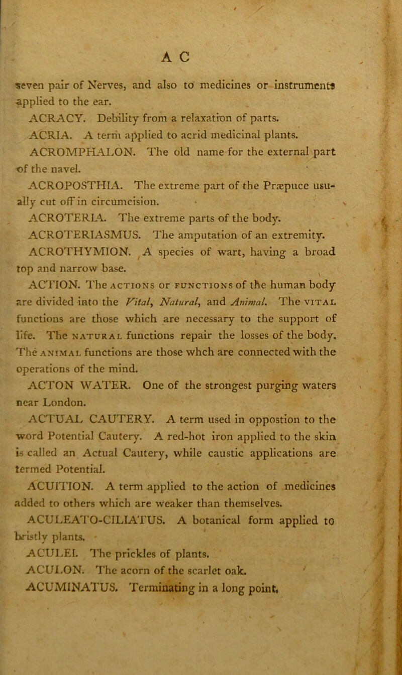 ?even pair of Nerves, and also to medicines or instrument* ■applied to the ear. ACRACY. Debility from a relaxation of parts. ACRIA. A territ applied to acrid medicinal plants. ACROMPHAI.,ON. The old name for the external part of the navel. ACROPOSTHIA. The extreme part of the Praepuce usu- ally cut off in circumcision. ACROTERIA. The extreme parts of the body. ACROTERIASMUS. The amputation of an extremity. ACROTHYMION. ^A species of wart, having a broad top and narrow base. ^ ACTION. The ACTIONS or functions of the human body are divided into the Vital, Natural, and Animal. The vital functions are those which are necessary to the support of life. The natural functions repair the losses of the body. The ANIMAL functions are those whch are connected with the operations of the mind. ACTON WATER. One of the strongest purging waters near London. ACTUAI> CAUTERY. A term used in oppostlon to the word Potential Cautery. A red-hot iron applied to the skin is called an Actual Cautery, while caustic applications are termed Potential. ACUITION. A term applied to the action of medicines added to others which are weaker than themselves. ACULEATO-CILIATUS. A botanical form applied to bristly plants. * ACULEI. The prickles of plants. ACUI.ON. The acorn of the scarlet oak. ' ACUMINATUS. Terminating in a long point.