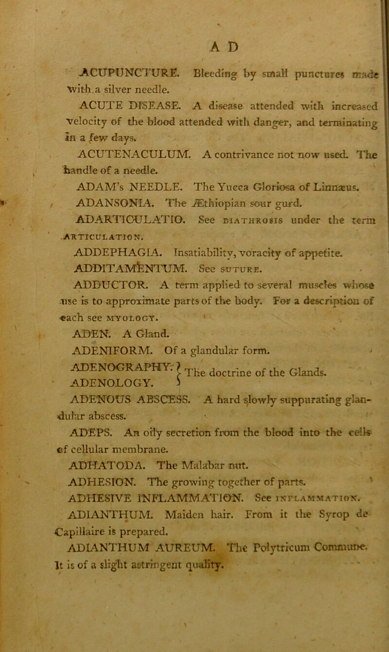 I I ACUPUNCTURE. Bleeding by small punctures made 1 with.a silver needle. ■ | I ACUTE DISEASE. A disease attended with increased ! velocity of the blood attended with danger, and terminating [ in a ^evr days. | ACUTENACULUM. A contrivance not now used. The handle of a needle. ADAM’s NEEDLE. The Yueca Gloriosa of Linnaeus. / ADANSONIA. The ^Ethiopian sour gurd. ADARTICULATIO. See diathrosis under the term • ARTICULATION. j I ADDEPHAGIA. Insatiability, voracity of appetite. ADDITAMfeNTUAT. See SUTURE. ADDUCTOR. A term applied to several muscles whose -use is to approximate parts of the body. For a description of -each see myologt. ' •ADEN. A Gland. ..ADENIFORM. Of a glandular form. ADENOGRAPHY. } • ADENOLOGY. 3 ADENOUS ABSCESS. A hard slowly suppurating glan- dular abscess. ADEPS. An oily secretion from the blood into the celk^ cf cellular membrane. ADHATODA. The Malabar nut. ADHESION. The growing together of parts. ^ ADHESIVE INFLAMMATION. See inelammation. ADIANTHUM. Maiden hair. From it the Syrop de Capillaire is prepared. ADIANTHUM AUREUM. Tlic Pcdytricum Coimmtne. It is of a slight astringent quality.