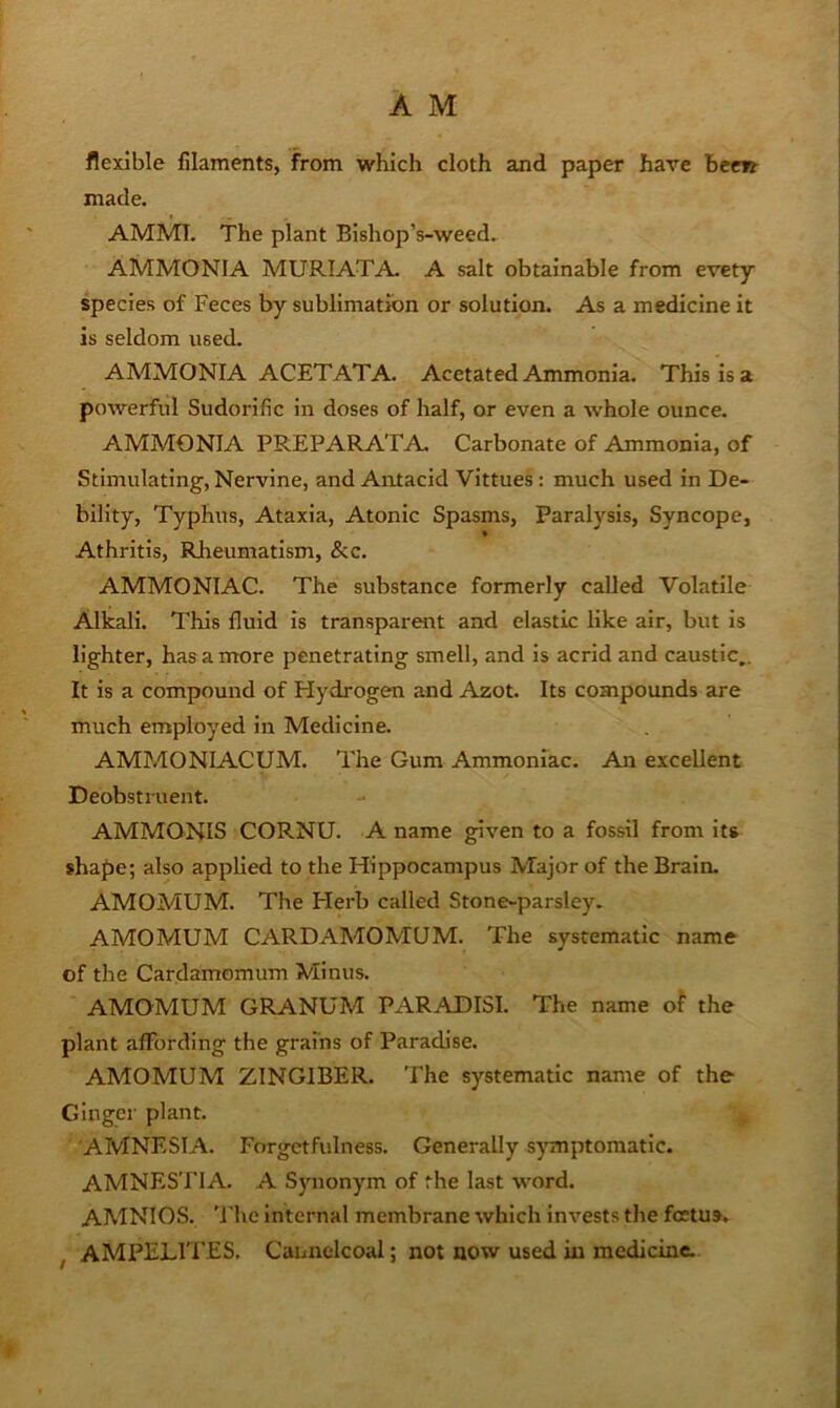 flexible filaments, from which cloth and paper have been made. AMMT. The plant Blshop’s-weed. AMMONIA MURIATA A salt obtainable from evety species of Feces by sublimation or solution. As a medicine it is seldom used. AMMONIA ACETAT A. Acetated Ammonia. This is a powerful Sudorific in doses of half, or even a whole ounce. AMMONIA PREPARATA. Carbonate of Ammonia, of Stimulating, Nervine, and Antacid Vittues: much used in De- bility, Typhus, Ataxia, Atonic Spasms, Paralysis, Syncope, Athritis, Rheumatism, &c. AMMONIAC. The substance formerly called Volatile Alkali. This fluid Is transparent and elastic like air, but is lighter, has a more penetrating smell, and is acrid and caustic,. It is a compound of Hydrogen and Azot. Its compounds are much employed in Medicine. AMMONIACUM. The Gum Ammoniac. An excellent Deobstruent. AMMONIS CORNU. A name given to a fossil from its shape; also applied to the Hippocampus Major of the Brain. AMOMUM. The Herb called Stone-parsley. AMOMUM CARDAMOMUM. The systematic name of the Cardamomum Minus. AMOMUM GRANUM PARADISI. The name of the plant affording the grains of Paradise. AMOMUM ZINGIBER. The systematic name of the Ginger plant. AMNESIA. Forgetfulness. Generally symptomatic. AMNESTIA. A S3monym of the last word. amnios, 'i’he internal membrane which invests the foetus. , AMPELITES. Cannelcoal; not now used in medicine.