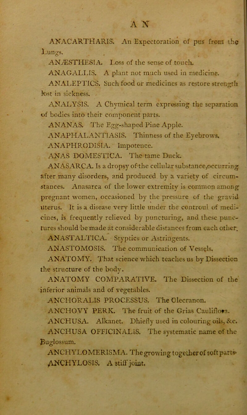 ANACARTHARIS. An Expectoration of pus from the Lungs. ANAESTHESIA, I.oss of the sense of touch. ANAGALIJS. A plant not much used in medicine. ANALEPTICS. Such food or medicines as restore strenmh lost in sickness. AN.ALYSIS. A Chymical term expressing the separation of bodies into their component parts. ANANAS. The Egg-shaped Pine Apple. ANAPHALANTIASIS. Thinness of the Eyebrows. ANAPHP.ODISIA. Impotence. ANAS DOMESTICA. The tame Duck, ANASARCA. Is a dropsy of the cellular substance,occurring after many disorders, and produced by a variety of circum- stances, Anasarca of the lower extremity is common among pregnant women, occasioned by the pressure of the gravid Uterus. It is a disease very little under the controul of medi- cines, is frequently relieved by puncturing, and these punc- tures should be made at considerable distances from each other. ANASTAl.TICA. Styptics or Astringents. ANASTOMOSIS, The communication of Vessels. ANATOMY. That science which teaches us by Dissection the structure of the body. ANATOMY COMPARATIVE. Tlie Dissection of the inferior animals and of vegetables. ANCHORALIS PROCESSUS. The Olecranon. ANCHOVY PERK. The fruit of the Grias Caullflofa. ANCHUSA. Alkanet, Dhiefly used in colouring oUs, &c. ANCHUSA OFFICINALIS. The systematic name of the puglossum. ANCPl YLOMERISMA. The growing together of soft part^ /VNCHYLOSIS, A stiU joint.