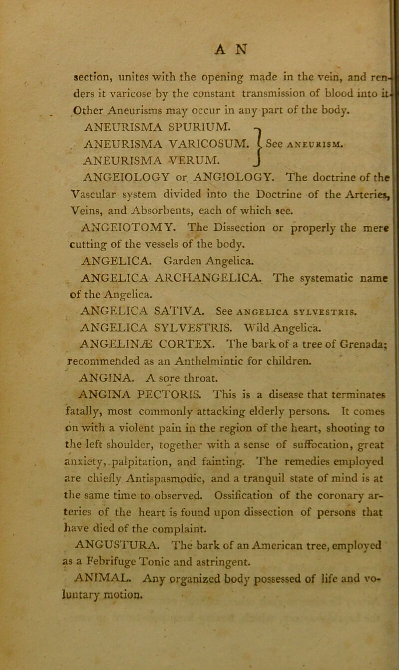 section, unites with the opening made in the vein, and ren- ders it varicose by the constant transmission of blood into it. Other Aneurisms may occur in any part of the body. ANEURISMA SPURIUM. ANEURISMA VARICOSUM. ( See aneukism. ANEURISMA VERUAE J ANGEIOLOGY or ANGIOLOGY. The doctrine of the Vascular system divided into the Doctrine of the Arteries, Veins, and Absorbents, each of which see. ANGEIOTOMY. The Dissection or properly the mere cutting of the vessels of the body. ANGELICA. Garden Angelica. ANGELICA ARCHANGELICA. The systematic name of the Angelica. ANGELICA SATIVA. See angelica sylvestris. ANGELICA SYLVESTRIS. Wild Angelica. ANGELINAS CORTEX. The bark of a tree of Grenada; recommended as an Anthelmintic for children. ANGINA. A sore throat. ANGINA PECTORIS. This is a disease that terminates fatally, most commonly attacking elderly persons. It comes bn with a violent pain in the region of the heart, shooting to the left shoulder, together with a sense of suffocation, great anxiety, palpitation, and fainting. The remedies employed are cliiefly Antispasmodic, and a tranquil state of mind is at the same time to observed. Ossification of the coronary ar- teries of the heart is found upon dissection of persons that have died of the complaint. ANGUSTURA. The bark of an American tree, employed as a Febrifuge Tonic and astringent. ANIMAL. Any organized body possessed of life and vo- luntary motion.