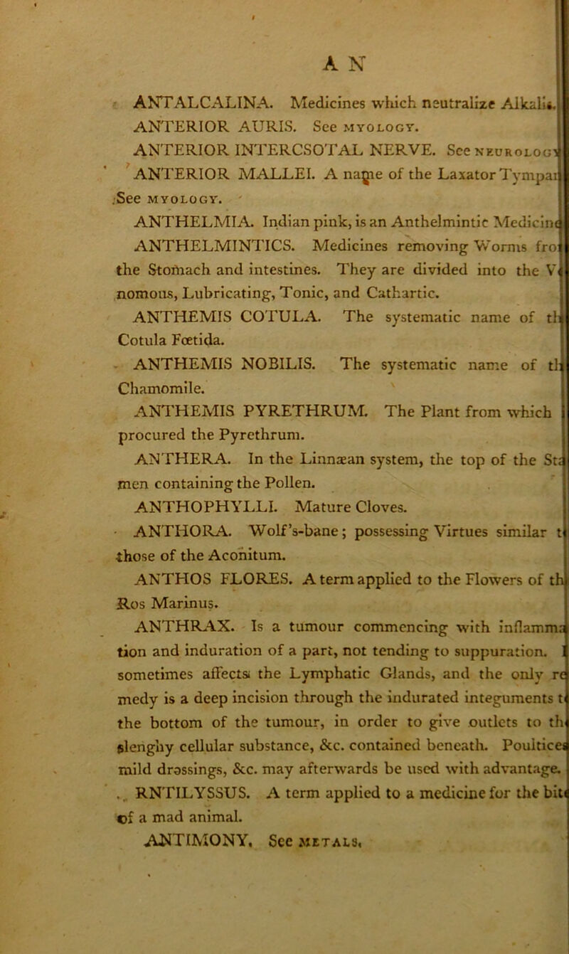 ' ANTALCALINA. Medicines wliich neutralize Alkali*. ANTERIOR AURIS. See myology. ANTERIOR INTERCSOTAL NERVE. Sccneorolog] ^ANTERIOR MALLEI. A nagie of the Laxator Tympail .See myology. ' | ANTHELMIA Indian pink, is an Anthelmintic Medicina ANTHELMINTICS. Medicines removing Worms frol the Stoftiach and intestines. They are divided into the Vi nomous, Lubricating, Tonic, and Cathartic. | ANTHEMIS CO rULA. The systematic name of tl| Cotula Foetida. . ANTHEMIS NOBILIS. The systematic name of tl: Chamomile. ANTHEMIS PYRETHRUM. The Plant from which procured the Pyrethrum. ANTHERA. In the Linnaean system, the top of the St: men containing the Pollen. ANTHOPHYLLI. Mature Cloves. ANTHORA. Wolf’s-bane; possessing Virtues similar t those of the Acohitum. ANTHOS FLORES. A term applied to the Flowers of th Ros Marinus. ANTHIL^X. Is a tumour commencing with infiamma tion and induration of a part, not tending to suppuration, j sometimes affects, the Lymphatic Glands, and the only n medy is a deep incision through the indurated integuments t the bottom of the tumour, in order to give outlets to th elenghy cellular substance, &c. contained beneath. PoultIce< mild drassings, &c. may afterwards be used with advant.age. RNTILYSSUS. A term applied to a medicine for the biti cf a mad animal. ANTIMONY, See metals,