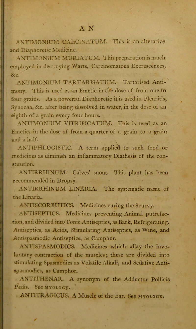 X . A N ANTIMONIU?.-! CAbCINATUM. This is an alterative and Diaphoretic Medicine. ANTIM3NIUM MURIATUM. This prepar.atlon Is much employed in destroying V/arts, Carcinomatous Excrescences, &c. ANTIMONIUM TAP-TARISATUM. Tartarised Anti-' mony. This is used as an Emetic in tlt% dose of from one to four grains. As a povirerful Diaphoretic it is used in Pleuritis, Svnocha, &c. after being dissolved in water, in the dose of an eighth of a grain every four hours. ANTIMONiUM VITRIFICATUM- This is used as an Emetic, in the dose of from a quarter of a grain to a grain and a half. ANTIPHLOGISTIC. A term applied to such food or medicines as diminish an inflammatory Diathesis of the con- stitution. ANTIRRHINUM. Calves’ snout. This plant has been recommended in Dropsy. ANTIRRHINUM LINARLL The systematic name of the Linaria. ANTISCORBUTICS. Medicines curing the Scurvy. ANTLSEPTICS. h'ledicines preventing Animal putrefac- tion, and divided intoTonic Antiseptics, as Bark, Refr igerating. Antiseptics, as Acids, Stimulating Antiseptics, as Wine, and Antispasmodic Antiseptics, as Camphor. ANTISPASMODICS. Medicines which allay the invo- luntary contraction of the muscles; these are divided into stimulating Spasmodics as Volatile Alkali, and Sediitive Anti- spasmodics, as Camphor. ANTITHENAR. A synonym of the Adductor Polllcis Pedis. Sec MYoi-ocy. ANTITRAGICUS. a Muscle of the Ear. See myology. ✓