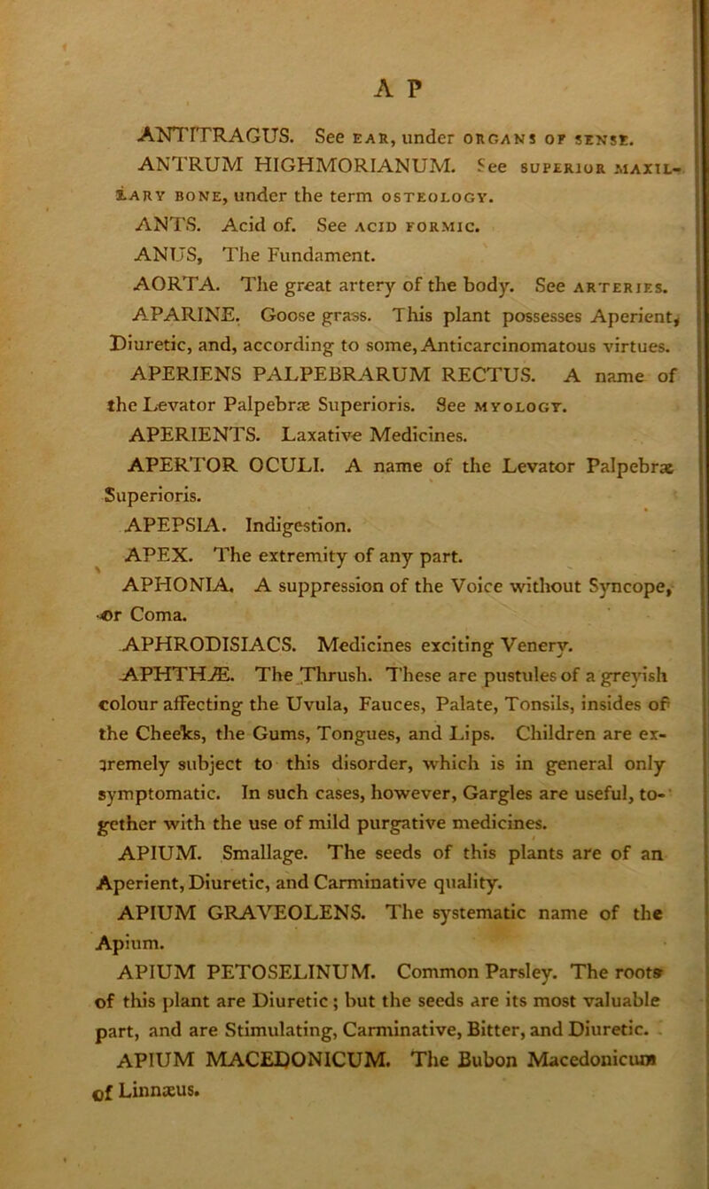 ANTITRAGUS. See ear, under organs of sense. ANTRUM HIGHMORIANUM. See superior maxtl- lARY BONE, under the term osteology. ANTS. Acid of. See acid formic. ANUS, The Fundament. AORTA. The great artery of the body. See arteries. APARINE. Goose grass. This plant possesses Aperient* Diuretic, and, according to some, Anticarcinomatous virtues. APERIENS PALPEBRARUM RECTUS. A name of the Levator Palpebrae Superioris. See myology. APERIENTS. Laxative Medicines. APERTOR OCULI. A name of the Levator Palpebrx Superioris. APEPSIA. Indigestion. APEX. The extremity of any part. APHONIA, A suppression of the Voice without Syncope, •or Coma. APHRODISIACS. Medicines exciting Venery. A.PHTHjE. The Thrush. These are pustules of a grepsh colour affecting the Uvula, Fauces, Palate, Tonsils, insides of the Cheelcs, the Gums, Tongues, and Lips. Children are ex- 3remely subject to this disorder, which is in general only symptomatic. In such cases, however. Gargles are useful, to-’ gcther with the use of mild purgative medicines. APIUM. Smallage. The seeds of this plants are of an Aperient, Diuretic, and Carminative quality. APIUM GRAVEOLENS. The systematic name of the Apium. APIUM PETOSELINUM. Common Parsley. The root* of this j)lant are Diuretic; but the seeds are its most valuable part, and are Stimulating, Carminative, Bitter, and Diuretic. , APIUM MACEDONICUM. The Bubon Macedonicun* of Linnaeus.