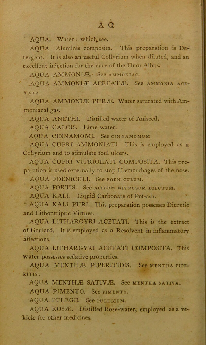 AQUA. Water; whlcl^see. AQUA Aluminis composita. This preparation is De- tergent. It is also an useful Collyrium when diluted, and an excellent.injection for the cure of the Fluor Albus. AQUA AMMONI..®. See ammoniac. ^ A.QUA AMMONIiE ACETAT.®. See ammonia ace- TATA. AQUA AMMONl.® PURAi. Water saturated with Am- inoniacal gas. AQUA ANETHI. Distilled water of Aniseed. AQUA CALCIS. Lime water. AQUA CINNAMOMI. See cinnamomum AQUA CUPRI AMMONIATI. This is employed as a Collyrium and to stimulate foul ulcers. AQUA CUPRI VlTRiOLATI COMPOSITA. This pre- paration is used externally to stop Htemorrhages of the nose. AQUA FOENICULI. See foenjculum. AQUA FORTIS. See acidum nitrosum dilctum. AQUA KAIJ. Liqpid Carbonate of Pot-ash. * AQUA KALI PURI. This preparation possesses Diuretic and Lithontriptic Virtues. AQUA LITHARGYRI ACETATE This is the extract of Goulard. It is employed as a Resolvent in inflammatory affections. AQUA LITHARGYRI ACETATI COMPOSITA, This water possesses sedative properties. AQUA MENTHiE PlPERiTIDIS. See mentha pipe- RITIS. AQUA MENTH.® SATIV®. See mentha sativa. AQUA PIMENTO. See pimento. AQUA PDI,EGII. See pulegium. AQUA ROS®. Distilled Rose-water, employed as a ve- hicle for other medicines.