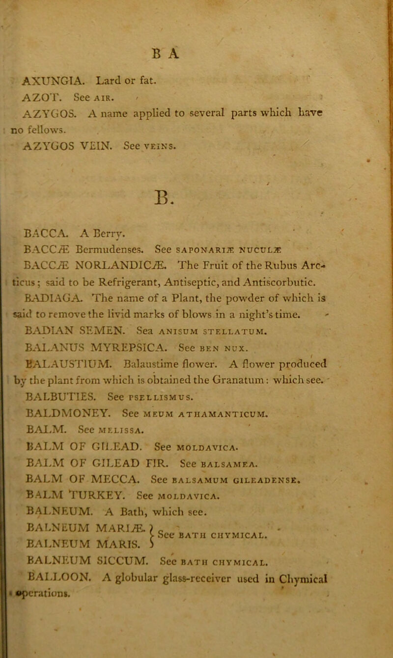 AXUNGIA. Lard or fat. AZOT. See air. - AZYGOS. A name applied to several parts which have no fellows. AZYGOS VEIN. See veins. B. B.'^CCA. A Berry. BACCi^; Bermudenses. See saponarije nucule: BACCAi NORLANDIC.®. The Fruit of the Rubus Arc- ticus; said to be Refrigerant, Antiseptic, and Antiscorbutic. BADIAGA- The name of a Plant, the powder of which Is said to remove the livid marks of blows in a night’s time. BAIMAN SEMEN. Sea anisum stellatum. BAI.ANUS MYREPSICA. See ben nux. t BAI.AUSTIUM. Balaustime flower. A flower produced by the plant from which is obtained the Granatum: wliich see.' BALBUTIES. See psellismus. BALDMONEY. See meum athamanticum. BAI.M. .See melissa. BAI.M OF GIl.EAD. See moldavica. BAI.M OF GILEAD FIR. See balsamea. BALM OF MECCA. See balsamum gileadense. BAI.M Turkey. See moldavica. BAI.NEUM. A Bath, which see. BALNEUM MARI^ ? c ' > See bath chymical. BALNEUM MARIS. S BALNEUM SICCUM. Sec bath chymical. BALLOON. A globular glass-receiver used in Chymical • •pcratioDi.
