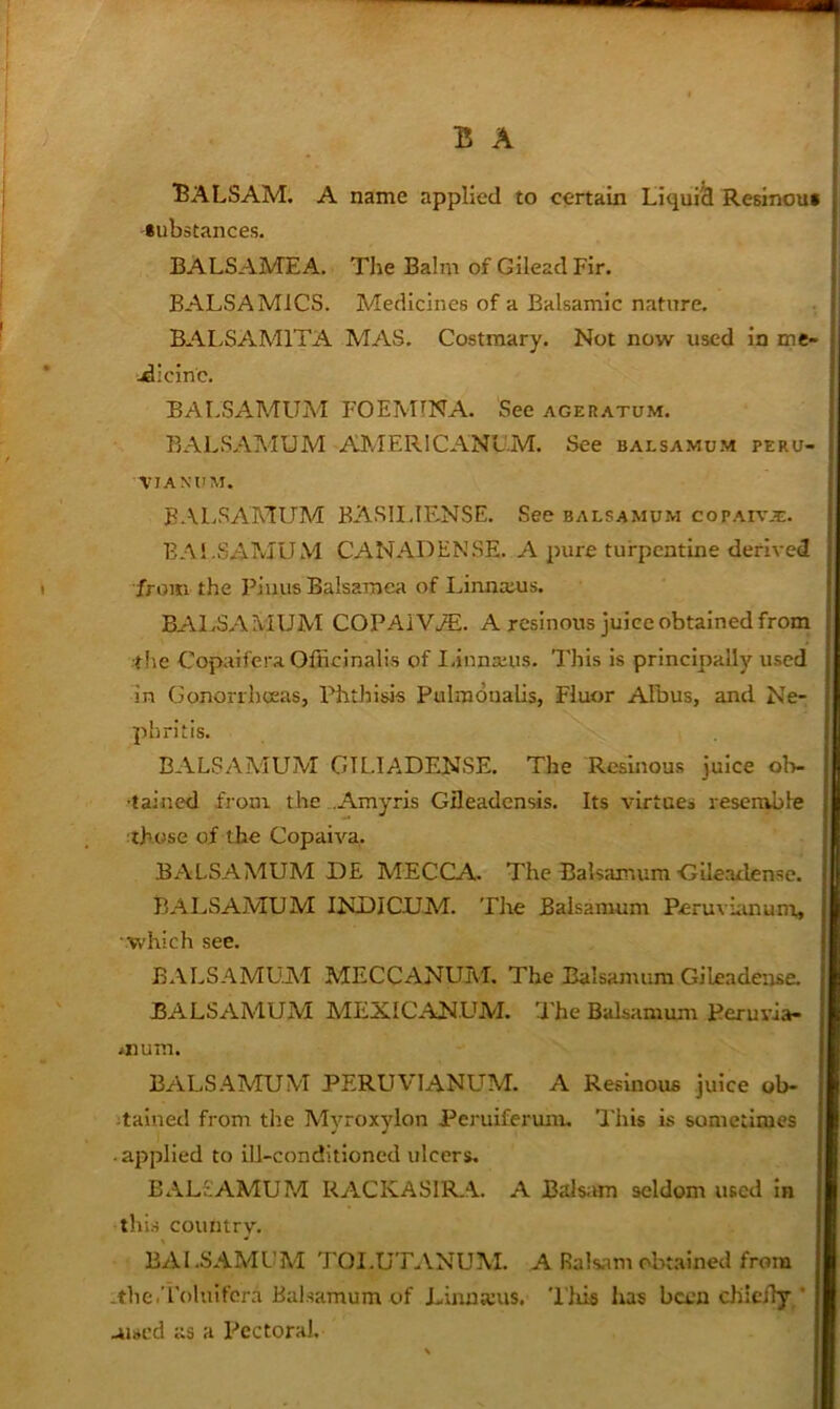 “Balsam, a name applied to certain Liquid Resinous substances. BALSAMEA. The Balm of Gilead Fir. BALSA MlCS. Medicines of a Balsamic nature. BALSAMITA MAS. Costraary. Not now used in me- .dicinc. BAr.SAMUM FOEMINA. See ageratum. BALSAMUM AMERICANL'M. See balsamum peru- VIANUM. BALSAMUM BASII.IF^NSE. See balsamum copaiv.t. BAl.SAMUM CANADENSE. A pure turpentine derived •from the Piuus Balsamea of Linnaius. BALSAMUM COPA1V./E. A resinous juice obtained from the Copaifera Officinalis of linnauis. This is principally used in Gonori'hceas, Phthisis Pulmonalis, Fluor APbus, and Ne- phritis. BALSAMUM GTL.IADENSE. The Resinous juice oh- | ■tained from the .Amyris Gfleadensis. Its virtues resemble | those of the Copaiva. E BALSAMUM DE MECCA.. The Balsamum Cileaclense. -i BALSAMUM INUICUM. The Balsamum Peruvhuium, Ji which see. I BALSAMUM MECCANUM. The Balsamum Gileadeuse. BALSAMUM MEXICANL^M. The Balsamum Peruvia- mum. 1 BALSAMUM PERUVIANUM. A Resinous juice ob- italned from the Mvroxylon Peruiferum, This is sometimes i ’ • . i • applied to ill-conditioned ulcers. ; BALSAMUM RACKAS1R.A. A Balsiun seldom used in | this country. 1 BALSAMCM TOI.UTANUM. A Balsam obmined from j -tlie.Toluifcra Balsamum of Linnajus. 'I'liis has been chicily * : aiscd as a Pectoral.