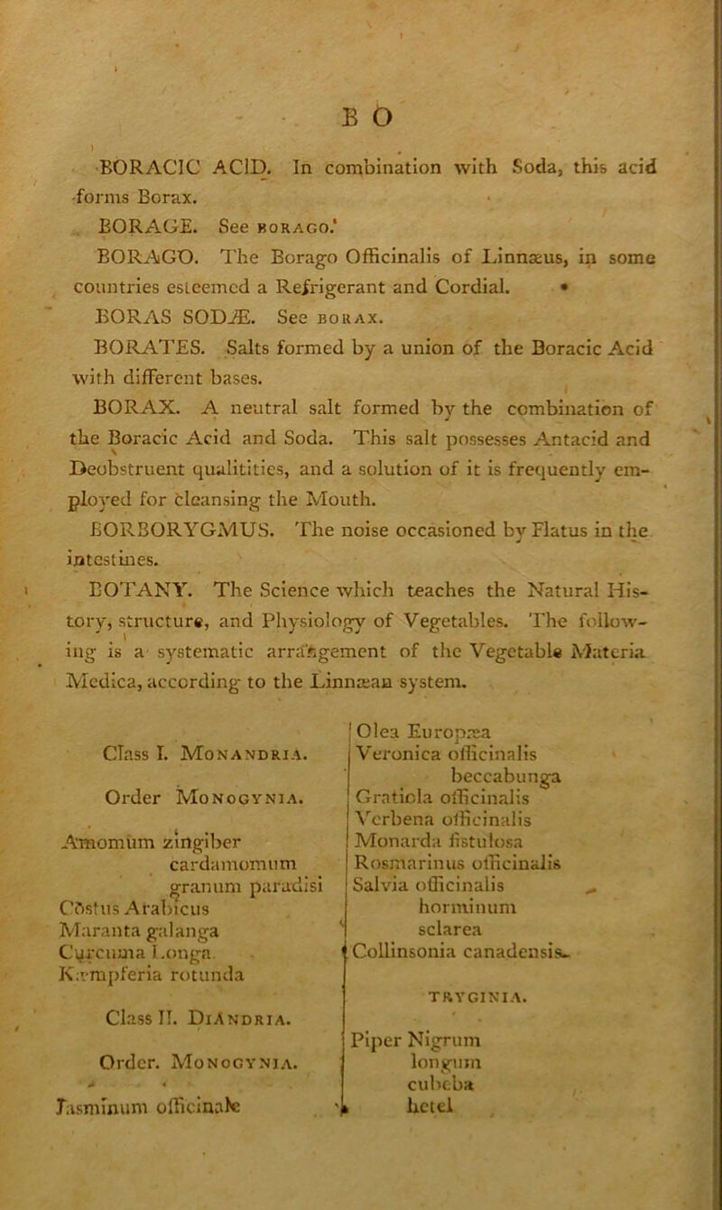 BORACIC ACID. In combination with Soda, this add •forms Borax. BORAGE. See borago.* BORAGD. The Borago Officinalis of Linnseus, in some countries esteemed a Refrigerant and Cordial. • BORAS SODjE. See borax. BORATES. Salts formed by a union of the Boracic Acid with different bases. BORAX. A neutral salt formed by the combination of the Boracic Acid and Soda. This salt possesses Antacid and Deobstruent qualitities, and a solution of it is frequently em- ployed for tleansing the Mouth. BORBORYGMUS. The noise occasioned by Flatus In the ijatestines. BOTANY. The Science which teaches the Natural His- tory, structure, and Physiology of Vegetables. The follow- ing is a' systematic arra'figemcnt of the Vegetable Materia Mcdica, according to the Linmeaa system. Class I. Monandria. Order Monogynia. Amomiim zingiber cardamomum granum paradisi Ciistus Arabicus Maranta galanga Cyreuma Longa. Ka-mpferia rotunda Class II. DiAndria. Order. Monogyni,\. I Olea Europma Veronica officinalis beccabunga Graticia officinalis Verbena officinalis Monarda listulosa Rosmarinus officinalis Salvia officinalis horniinum sclarea Collinsonia canadensis.. tryginia. Piper Nigrum longnm cubeba Tasmmum officinale