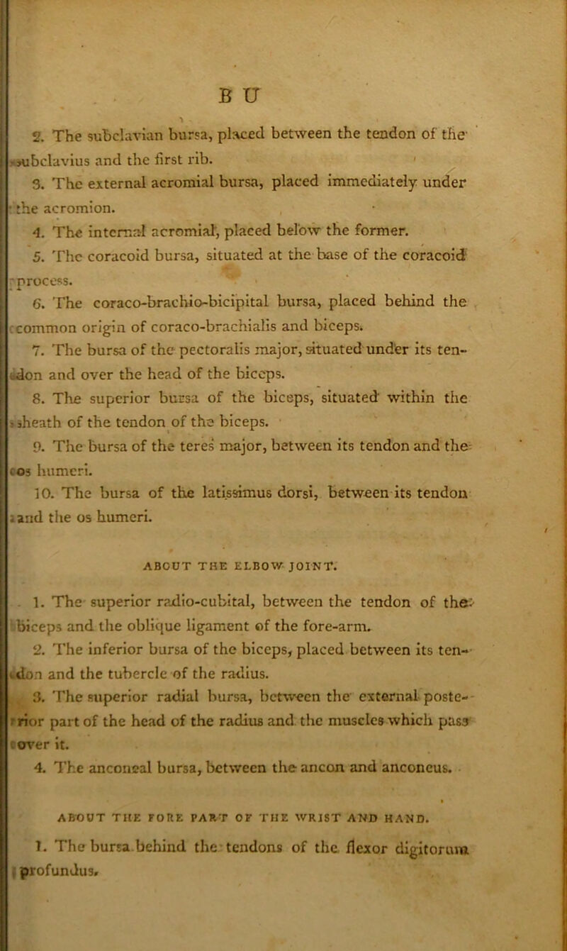 2. The subclavian bursa, placed between the tendon of the' xsubclavius and the first rib. ' 3. The external acromial bursa, placed immediately under • the acromion. , -4. The internal acromial, placed below the former. 5. The coracoid bursa, situated at the base of the coracoid ■process. 6. The coraco-brachio-bicipital bursa, placed behind the ccommon origin of coraco-brachialls and biceps^ 7. The bursa of the pectoralis major, situated under Its ten- adon and over the head of the biceps. 8. The superior bursa of the biceps, situated within the »sheath of the tendon of the biceps. 9. The bursa of the teres major, between its tendon and the; cos humeri. 10. The bursa of the latissimus dorsi, between its tendon land the os humeri. ABOUT THE ELBOW JOINT. . 1. The superior radio-cubital, between the tendon of the> ■ biceps and tlie oblique ligament of the fore-arm. 2. The inferior bursa of the biceps, placed between its ten- wdon and the tubercle of the radius. ,, 3. The superior radial bursa, between the external poste-- rrior part of the head of the radius and the muscles which pass- cover it. 4. The anconeal bursa, between the ancon and anconeus. ABOUT THE FORE PART OF THE WRIST AND HAND. 1. The bursa behind the-tendons of the. flexor digitorum I profundus.