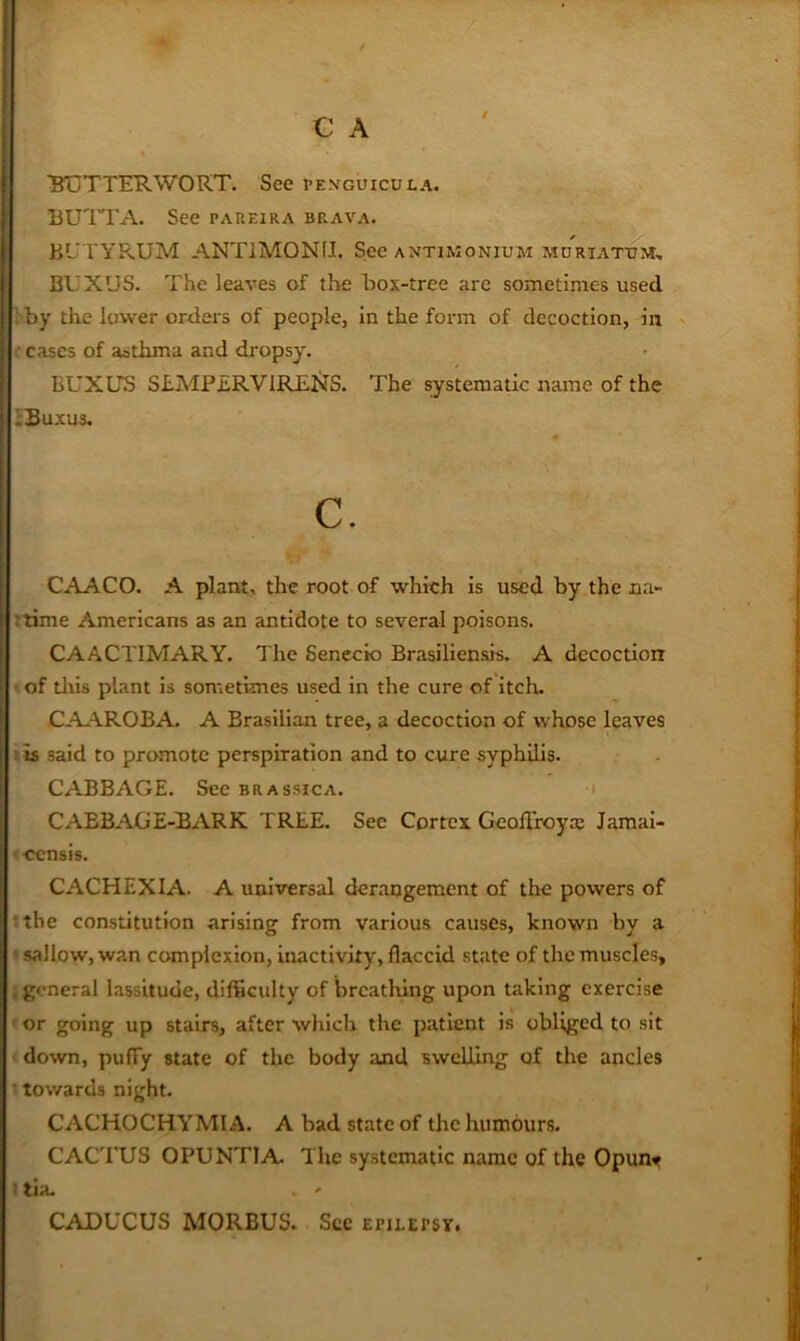 / BTjTTERWORT. See pexguicula. BUITA. See paueira brava. BL'TYRUM ANTIMONII. See antimonium mdriatom, BUXUS. The leaves of the box-tree are sometimes used 1 by the lower orders of people, in the form of decoction, in ' ceases of asthma and dropsy. BUXUS ShMPERVlRENS. The systematic name of the hsuxus. c. CAACO. A plant, the root of which is used by the na- Itime Americans as an antidote to several poisons. CAACTIMARY. The Seneck) Brasiliensis. A decoction I of tills plant is sometimes used in the cure of itch. CAAROBA. A Brasilian tree, a decoction of whose leaves iis said to promote perspiration and to cure syphilis. CABBAGE. See brassica. ' CABBAGE-BARK TREE. See Cortex Geoflroya: Jamai- <-censis. CACHEXIA. A universal derangement of the powers of tthe constitution arising from various causes, known by a ’sallow, wan complexion, inactivity, flaccid state of the muscles, j general lassitude, difficulty of breathing upon taking exercise < or going up stairs, after which the patient is obliged to sit I down, puffy state of the body and swelling of the ancles : towards night. CACHOCHYMI A. A bad state of the humours. CAC'I’US OPUNTIA The systematic name of the Opunt 1 tia. . ' CADUCUS MORBUS. See epilepsy.