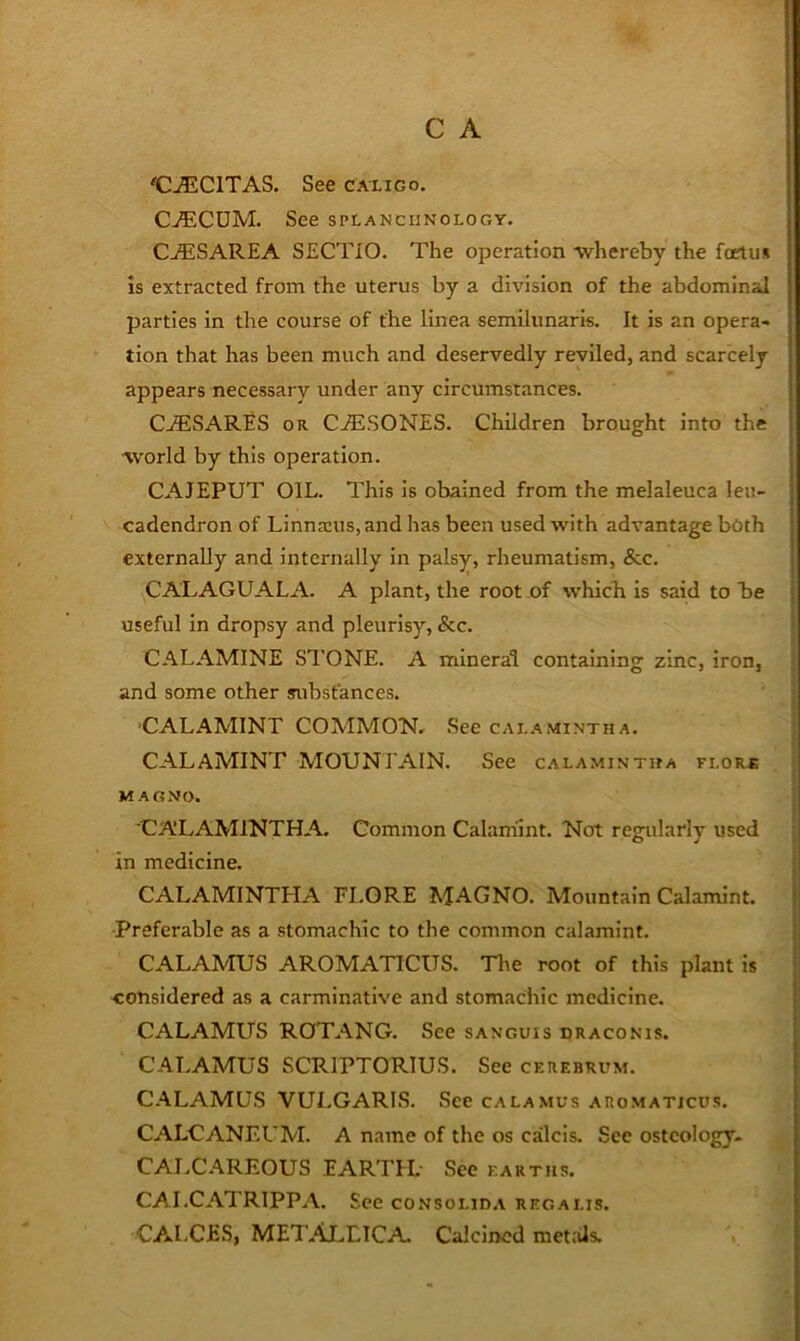 C^CITAS. See calico. Cj®ECUM. See splanchnology. CjESAREA SECTIO. The operation -whereby the fcrtii* is extracted from the uterus by a division of the abdominal parties in the course of the linea semilunaris. It is an opera- tion that has been much and deservedly reviled, and scarcely appears necessary under any circumstances. C.ffiSARES OR C.ffiSONES. Children brought into the world by this operation. CAJEPUT OIL. This is obained from the melaleuca leii- cadendron of Linnaeus, and has been used with advantage both externally and internally in palsy, rheumatism, &c. CALAGUALA. A plant, the root of which Is said to be { useful In dropsy and pleurisy, &c. ' CALAMINE STONE. A mineral containing zinc, iron, ■ and some other substances. ■CALAMINT COMMON, See calamintha. ' CALAMINT MOUNTAIN. See calamintha flore MAGNO. CA'LAMINTHA. Common Calamint. Not regularly used ; in medicine. i CALAMINTLIA FI.ORE MAGNO. Mountain Calamint. | Preferable as a stomachic to the common calamint. |j CALAMUS AROMATICUS. The root of this plant is | considered as a carminative and stomachic medicine. CALAMUS ROTANG. See sanguis draconis. CALAMUS SCRIPTORIUS. See cerebrum. C.ALAMUS VULGARIS. See calamus aro.matjcus. CALCANEUM. A name of the os calcis. See osteology. CALCAREOUS EARTTL See earths. CAI.CATRIPPA. See consolid.\ regalis. CALCES, MET.M,LICA Calcined metiJs.
