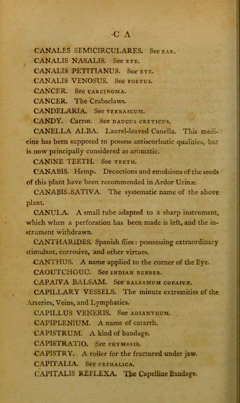 CANALES SEMICIRCULARES. See ear. CANALIS NASALIS. See eye. CANALIS PETITIANUS. See eye. CANALIS VENOSUS. See foetus. CANCER. See carcinoma. CANCER. The Crabsclaws. CANDELARIA. See verbascum. CANDY. Carrot. See caucus creticus. CANELLA ALBA. Laurel-leaved Canella. This medi- cine has been supposed to possess antiscorbutic qualities, but is now principally considered as aromatic. CANINE TEETH. See teeth. CANABIS. Hemp. Decoctions and emulsions of the seeds of this plant have been recommended in Ardor Urinae. CANABIS 6ATIVA. The systematic name of the above plant. CANULA. A small tube adapted to a sharp Instrument, which when a perforation has been made is left, and the in- strument withdrawn. CANTHARIDES. Spanish flies: posssessing extraordinary stimulant, corrosive, and other virtues. CANTHUS. A name applied to the comer of the Eye. CAOUTCHOUC. See Indian rubber. CAPAIVA BALSAM. See balsamum copaivie. CAPILLARY VESSELS. The minute extremities of the .•Arteries, Veins, and Lymphatics. CAPILLUS VENERIS. See adiantiium. CAPIPLENIUM. A name of catarrh. CAPISTRUM. A kind of bandage. CAPISTRATIO. See phymosis. CAPISTRY. A roller for the fractured under jaw. CAPITALIA. See cephauca. CAPITALIS REFLEXA. The Capelline Bandage.