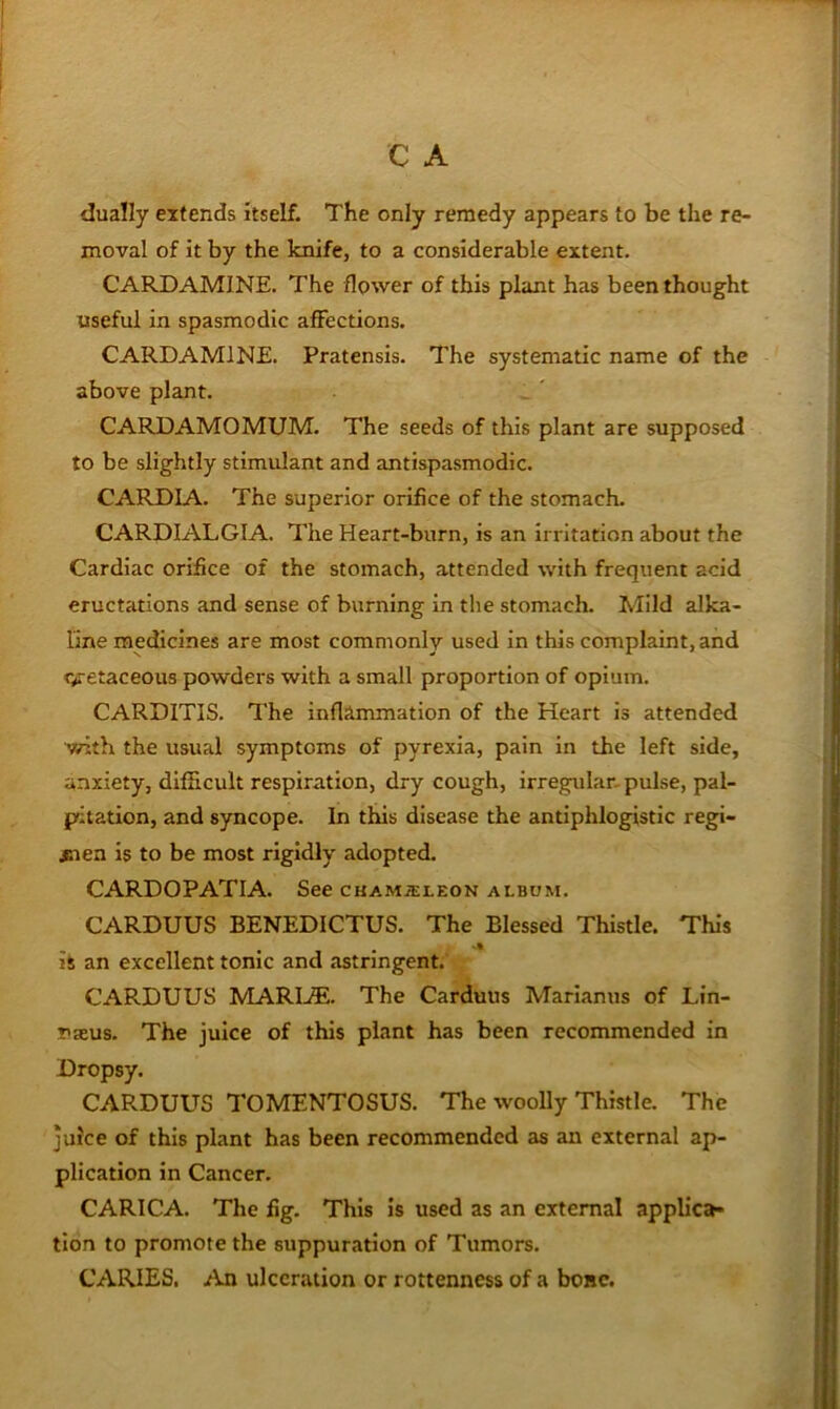 dually extends itself. The only remedy appears to be the re- moval of it by the knife, to a considerable extent. CARD AMINE. The flower of this plant has been thought useful in spasmodic affections. CARDAMINE. Pratensis. The systematic name of the above plant. CARDAMOMUM. The seeds of this plant are supposed to be slightly stimulant and antispasmodic. CARDIA. The superior orifice of the stomach. CARDIALGIA. The Heart-burn, is an irritation about the Cardiac orifice of the stomach, attended with frequent acid eructations and sense of burning in the stomach. Mild alka- line medicines are most commonly used in this complaint, and cretaceous powders with a small proportion of opium. CARDITIS. The inflammation of the Heart is attended with the usual symptoms of pyrexia, pain in the left side, anxiety, difficult respiration, dry cough, irregular- pulse, pal- pitation, and syncope. In this disease the antiphlogistic regi- men is to be most rigidly adopted. CARDOPATIA. See ckam-sleon album. CARDUUS BENEDICTUS. The Blessed Thistle. This ii an excellent tonic and astringent. CARDUUS MARIjE. The Carduns Mariamis of Lin- T>xus. The juice of this plant has been recommended in Dropsy. CARDUUS TOMENTOSUS. The woolly Thistle. The juice of this plant has been recommended as an external ap- plication in Cancer. CARICA. The fig. This is used as an external appUett- tlon to promote the suppuration of Tumors. CARIES. An ulceration or rottenness of a bone.