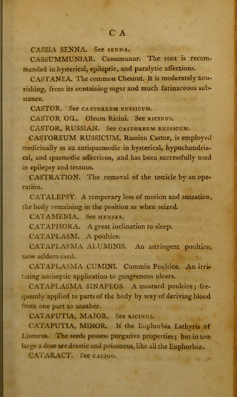 CASSIA SENNA. See senna. CASSUMMUNIAR. Cassumunar. The root is recom- mended in hysterical, epileptic, and paralytic affections. CASTANEA. The common Chesnut. It is moderately nou- rishing, from its containing sugar and much farinaceous sub- stance. CASTOR. See CASTOREUM RussicuM. CASTOR OIL. Oleum Ricini. See RiciNtrs. CASTOR, RUSSIAN. See castoreum russicum. CASTOREUM RUSSICUM, Russian Castor, is employed medicinally as an antispasmodic in hysterical, hypochondria- cal, and spasmodic affections, and has been successfully used in epilepsy and tetanus. CASTRATION. The removal of the testicle by an ope- ration. CATALEPSY. A temporary loss of motion and sensation, the body remaining in the position as when seized, CATAMENIA. See menses. CATAPHORA A great inclination to sleepi CATAPLASM. A poultice. CATAPLASMA ALUMINIS. At astringent poultice, now seldom used. CATAPLASMA CUMINI. Cummin Poultice. An irr> fating antiseptic application to gangrenous ulcers. CATAPLASMA SINAPEOS. A mustard poultice; fre- <]uently applied to parts of the body by way of deriving blood from one part to another. CATAPUTIA, MAJOR. See ricinus. CATAPUTIA, MINOR, U the Euphorbia Lathyris of Liiintcus. The seeds possess purgative properties; but in too large a dose are drastic and poisonous, like all the Euphorbia*. CATARACT. See cai.ioo.