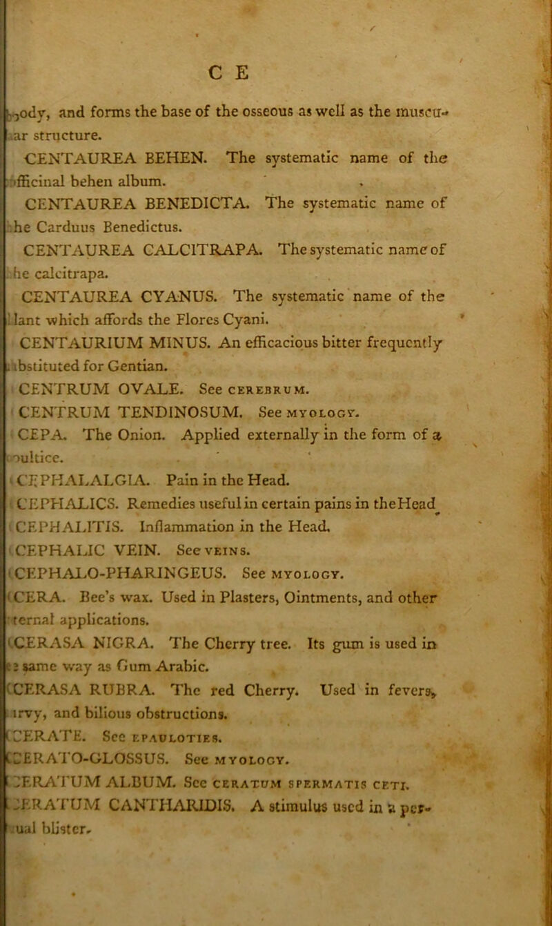 jfjody, and forms the base of the osseous as well as the imisca- uar structure. CENTAUREA BEHEN. The systematic name of the iifficinal behen album. CENTAUREA BENEDICTA. The systematic name of '.he Carduus Benedictus. CENTAUREA CALCITRAPA. The systematic name of ;he calcitrapa. CENTAUREA CYANUS. The systematic name of the Uant which affords the Flores Cyani. ' CENTAURIUM MINUS. An efficacious bitter frequently ilibstituted for Gentian. ,5 CENTRUM OVALE. See cerebrum. CENTRUM TENDINOSUM. See MYOLocy. CEPA The Onion. Applied externally in the form of a oultice. CE PHALALGlA Pain In the Head. CEPHALICS. Remedies useful in certain pains in theHead CEPHALITIS. Inflammation in the Head. ‘CEPHALIC VEIN. See veins. t CEPHALO-PHARINGEUS. See myology. (CERA. Bee’s wax. Used in Plasters, Ointments, and other ternal applications. tCERASA NIGRA. The Cherry tree. Its gum is used in t2 wmc way as Gum Arabic. (CERASA RUBRA. The red Cherry* Used in fevers^ . irvy, and bilious obstructions. (.CERATE. Sec ep.\uloties. CCERATO-GLOSSUS. See myology. .^ERATUM ALBUM. See ceratdm spermatis ceti. . JERATUM CANTHARIDIS, A stimulus used in a per- ;ual blisterr