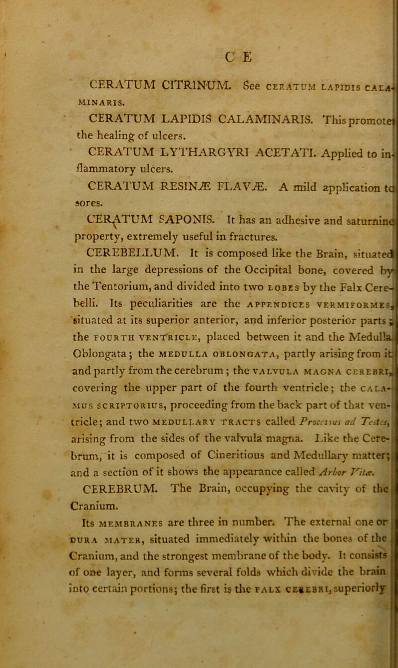 CERATUM CITRINUM. See ceratum LAPIDIS CALaJ MINARIS. CERATUM LAPIDIS CALAMINARIS. This promotej the healing of ulcers. CER^VTUM LYTHARGYRI ACETATE Applied to ini flammatory ulcers. ! CERATUM RESINA FLAV^. A nrild application t(^ sores. CERATUM SAPONIS. It has an adhesive and saturnine property, extremely useful in fractures. CEREBELLUM. It is composed like the Brain, situated in the large depressions of the Occipital bone, covered by< the Tentorium, and divided into two lobes by the Falx Cere-* belli. Its peculiarities are the appendices vermiformes, situated at its superior anterior, and inferior posterior parts s the FOURTH VENTRICLE, placed between it and the Medulla^ Oblongata; the medulla oblongata, partly arising from its and partly from the cerebrum; thevALVuLA magna cerebri, covering the upper part of the fourth ventricle; the cala- mus scRiPTORius, proceeding from the back part of that ven- tricle; and two medullary tracts called Proca\ui ad Tata, arising from the sides of the valvula magna. I.ike the Cere- brum, it is composed of Cinerltlous and Medullary matter;; and a section of it shows the appearance called Arbor Vita. CEREBRUM. The Brain, occupying the cavity of the, Cranium. Its membranes are three in number. The external one or j dura mater, situated immediately within the bones of the , Cranium, and the strongest membrane of the body. It consists | of one layer, and forms several folds which divide the brain | into certain portions; the first is tlie falx ce»ebrIjsuperiorly | .