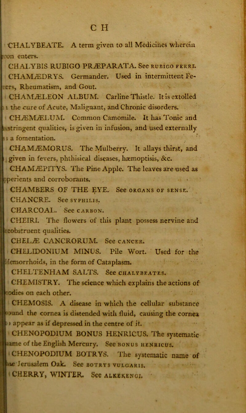 CHALYBEATE. A term given to all Medicines wherein rcon enters. CHAl.YBIS RUBIGO PR.®PARATA. See rdbigo ferri. CHAMjEDRYS. Germander. Used in intermittent Pe- ters, Rheumatism, and Gout. CHAM.ELEON ALBUM. Carline Tlilstle. It is extolled ; 1 the eure of Acute, Malignant, and Chronic disorders. CHjEMvELUM. Common Camomile. It has Tonic and iKStringent qualities, is given in infusion, and used externally s i a fomentation. CHAM.5iMORUS. The Mulberry. It allays thirst, and j given In fevers, phthisical diseases, haemoptisis, &c. CHAM.EPITYS. The Pine Apple. The leaves are used as ppenents and corroborants. • ' CHAMBERS OF THE EYE. See organs of sense. CHANCRE. See SYPHILIS. CHARCOAl.. See carbon. CHEIRI. The flowers of this plant possess nervine and eeobstruent qualities. CHEL.^ CANCRORUM. See cancer. CHELIDONIUM MINUS. PUe Wort. Used for the Hemorrhoids, in the form of Cataplasm. CHELTENHAM SALTS. See chalybeates. CHEMISTRY. The science which explains the actions of C'Odics on each other. CHEMOSIS. A disease in which the cellular substance 9')und the cornea is distended with fluid, causing the cornea 51 appear as if depressed in the centre of it. CHENOPODIUM BONUS HENRICUS. The systematic same of the English Mercury. SecBONUs henricus. I CHENOPODIUM BOTRYS. The systematic name of kic Jerusalem Oak. See botrys vulgaris. • CHERRY, WINTER, See alkekenci. •