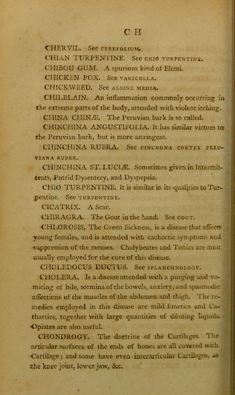 CHERVIL. See cerefolium,. CHIAN TURPENTINE. See c{iiO turpentine. CEIIBOU GUM. A spurious kind of Elemi. CHICKEN POX. See varicella. CHICKWEED. See alsine media. CHILBLAIN. An inflammation commonly occurring in the extreme parts of the body, attended with violent itching. CHINA CHINjE. The Peruvian bark is so called. CHINCHINA ANGUSTIFOLIA. It has sirndar virtues to the Peruvian bark, but is more astringent. CHINCHINA RUBRA. See cinchona cortex peru- viana RUBER. CEIINCHINA ST. LUCI.®. Sometimes given in Intermit- tentfe. Putrid Dysentery, and Dyspepsia. - CHIO TURPENTINE. It is simUar in its qualities to Tur- jjentine. See turpentine. CICATRIX. A Scar. CHIRAGRA. The Gout in the hand. See gout. CHLOROSIS, The Green Sickness, is a disease that affects young females, and is attended with cachectic symptoms and -suppression of the menses. Chalybeates and Tonics are most usually employed for the cure of this disease. CHOLEDOCUS DUCTUS. See splanchnology. CHOLERA. Is a disease attended with a purging and vo- miting of bile, tormina of the bowels, anxiety, and spasmodic affections of the muscles of the abdomen and thigh. 'I'he re- medies employed In this disease are mild Emetics and Ca- thartics, together with large quantities of diluting liquids. •Opiates are also useful. CHONDROGY. The doctrine of the Cartilages. The articular surfaces of the ends of bones are all covered with Cartilage; and some have even inter articular Cartilages, as zhe knee joint, lower jaw, &c.