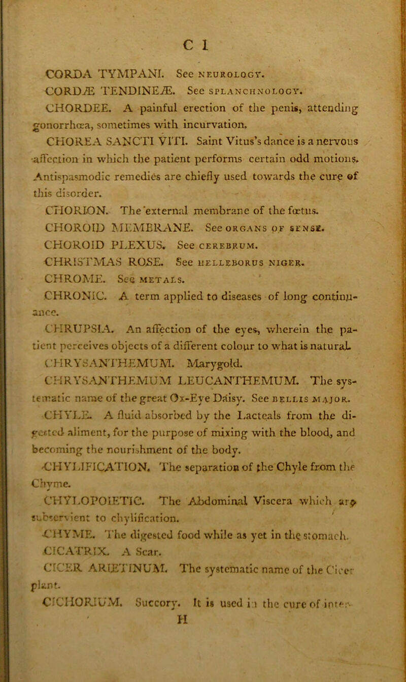 CORDA TYMPANI. See neurology. CORDAi TENDINE.®. See splanchnology. CHORDEE. A painful erection of the penis, attending gonorrhoea, sometimes with incurvation. CHOREA SANCTI VITI. Saint Vitus’s dance is a nervous -affection in which the patient performs certain odd motions. Antlspasmodic remedies are chiefly used towards the cure ©f this disorder. CHORION. The'external membrane of the foetus. CHOROID MEMBRANE. See organs of sfnsk. CHOROID PLEXUS. See cerebrum. CHRISTMAS ROBE. See uelleborus nicer. CHROME. See metals. CHRONIC. A term applied to diseases of long continu- ance. CHRUPSIA. An affection of the eyes, wherein the pa- tient perceives objects of a different colour to what is natural- CHRYSAN'EHEMUM. AEarygold. CHRYSANTHEMUM LEUCANTHEMUM. The sys- tematic name of the great Ox-Eye Daisy. See ntiLHs major. CHYLE. A fluid absorbed by the I.acteals from the di- gested aliment, for the purpose of mixing with the blood, and becoming the nourishment of the body. <,'H VLIFICATION. The separation of the Chyle from the Chyme. CHYLOPOIETIC. The Abdominal Viscera which subservient to chylification. UHYME. The digested food while as yet in the stomach. CICATRIX. A Scar. CICER ARLETINUM. The systematic name of the Cicer plant. CICIIORIUM. Succory. It is used i:i the cure of ipte:-- H