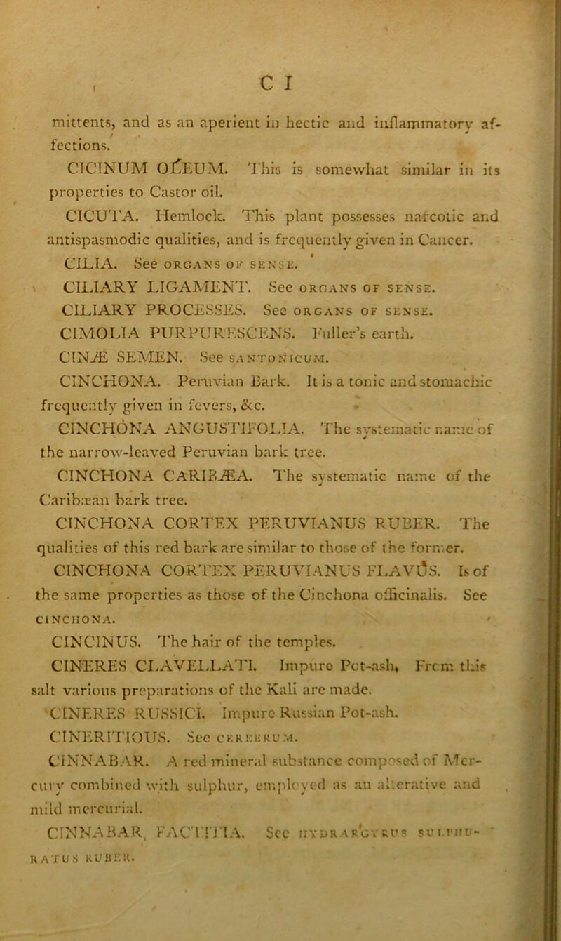 mittents, and as an aperient in hectic and inflammatory af- fections. CICTNUM OJ^EUM. 'J his is somewhat similar in its properties to Castor oil. CICUTA. Hemlock. This plant possesses narcotic and antispasmodic qualities, and is frequently given in Cancer. CILIA. See org.ans ok sense. » CliJARY I>IGAMENT. See organs of sense. CILIARY PROCESSES. See organs of sense. CIMOLIA PURPURESCENS. Fuller’s earth. CINjE semen. See santonicum. CINCHONA. Peruvian Bark. It is a tonic and stomachic frequently given in fevers, &c. CINCPIONA ANGUSTIFOIJA. The svstematic name of the narrow-leaved Peruvian bark tree. CINCHONA CARIBA5A. The svstematic name of the Caribbean bark tree. CINCHONA CORTEX PERUVIANUS RUBER. The qualities of this red bark are similar to those of the former. CINCPIONA CORTEX PERUVI.-VNUS FI.AVl^S. Lof the same properties as those of the Cinchona olGcinalls. See CINCHONA. ' CINCINUS. The hair of the temples. CINERES CI.AVEIJ.ATI. Impure Pot-a.slu From this salt various preparations of the Kali are made. CINERES RUSSICI. Impure Russian Pot-ash. CINERITIOUS. See cereerum. CINNAB.AR. A red mineral substance composed of Mer- cury combined with sulphur, employed as an alterative and mild mercurial. CINNABAR, FACTn'l.\. See hyurar'gvkus sui.riiu- ' RAT us RUBF.lt.