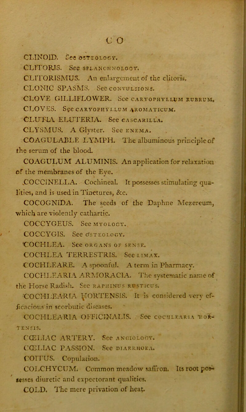 CLIKOID. Etc OSTEOLOGY. CLITORJS. See splanchnology. CLITORISMUS. An enlargemcut of the clitoris. CLONIC SPASMS. See convulsions. CLOVE GILLIFLOWER. See c.vryophylh;m rubrum. CLOVES. See CARYOPHYLLUM .VROMATICUM. CLU'PLA ELUTERIA. See cascarilla. CLYSMUS. A Clyster. See enema. COAGULAJ31.E LYMPH. The albuminous principle of the serum of the blood. COAGULUM ALUMINIS. An application for relaxation of the membranes of the Eye. ^COCCINELLA. Cochineal. It possesses stimulating qua- lities, and is used in Tinctures, &c. COCOGNIDA. The seeds of the Daphne Mezereum, which are violently cathartic. COCCYGEUS. See MYOLOGY. COCCYGIS. See Osteology. 'COCHLEA. See org.vNs of sense. COCHLEA TERRESTRIS. See lim.vx. COCHIjEARE. A spoonful. A term in Ph.innacy. COCHI-F.ARIA ARMORACIA. The systematic name of the Horse Radislu See raphinus rusticus. 'COCHLEARIA ^^ORTENSIS. It is considered very ef- ficacious'in scorbutic diseases. COCHLEARIA OFFICINALIS. See coctilf.arta Toi- 7ENEIS. CCELIAC ARTERY. See angiology. CCELIAC PASSION. See diarrhoe.v. f^OI’FUS. Copulation. COLCHYCUMi Common meadow safTron. Its root p09^ jesses diuretic and expectorant qualities. COLD. The mere privation of heat.